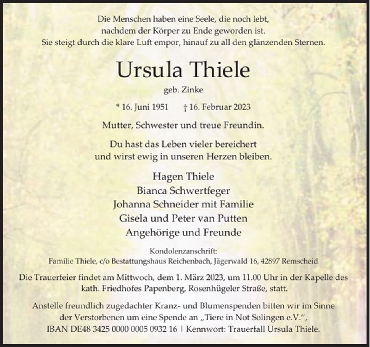 <p>Die Menschen haben eine Seele, die noch lebt,<br />nachdem der Körper zu Ende geworden ist.<br />Sie steigt durch die klare Luft empor, hinauf zu all den glänzenden Sternen.</p><p>Ursula Thiele<br />geb. Zinke</p><p>* 16. Juni 1951</p><p>† 16. Februar 2023</p><p>Mutter, Schwester und treue Freundin.<br />Du hast das Leben vieler bereichert<br />und wirst ewig in unseren Herzen bleiben.</p><p>Hagen Thiele<br />Bianca Schwertfeger<br />Johanna Schneider mit Familie<br />Gisela und Peter van Putten<br />Angehörige und Freunde<br />Kondolenzanschrift:<br />Familie Thiele, c/o Bestattungshaus Reichenbach, Jägerwald 16, 42897 Remscheid</p><p>Die Trauerfeier findet am Mittwoch, dem 1. März 2023, um 11.00 Uhr in der Kapelle des<br />kath. Friedhofes Papenberg, Rosenhügeler Straße, statt.<br />Anstelle freundlich zugedachter Kranz- und Blumenspenden bitten wir im Sinne<br />der Verstorbenen um eine Spende an „Tiere in Not Solingen e.V.“,<br />IBAN DE48 3425 05 0932 16 | Kennwort: Trauerfall Ursula Thiele.</p>