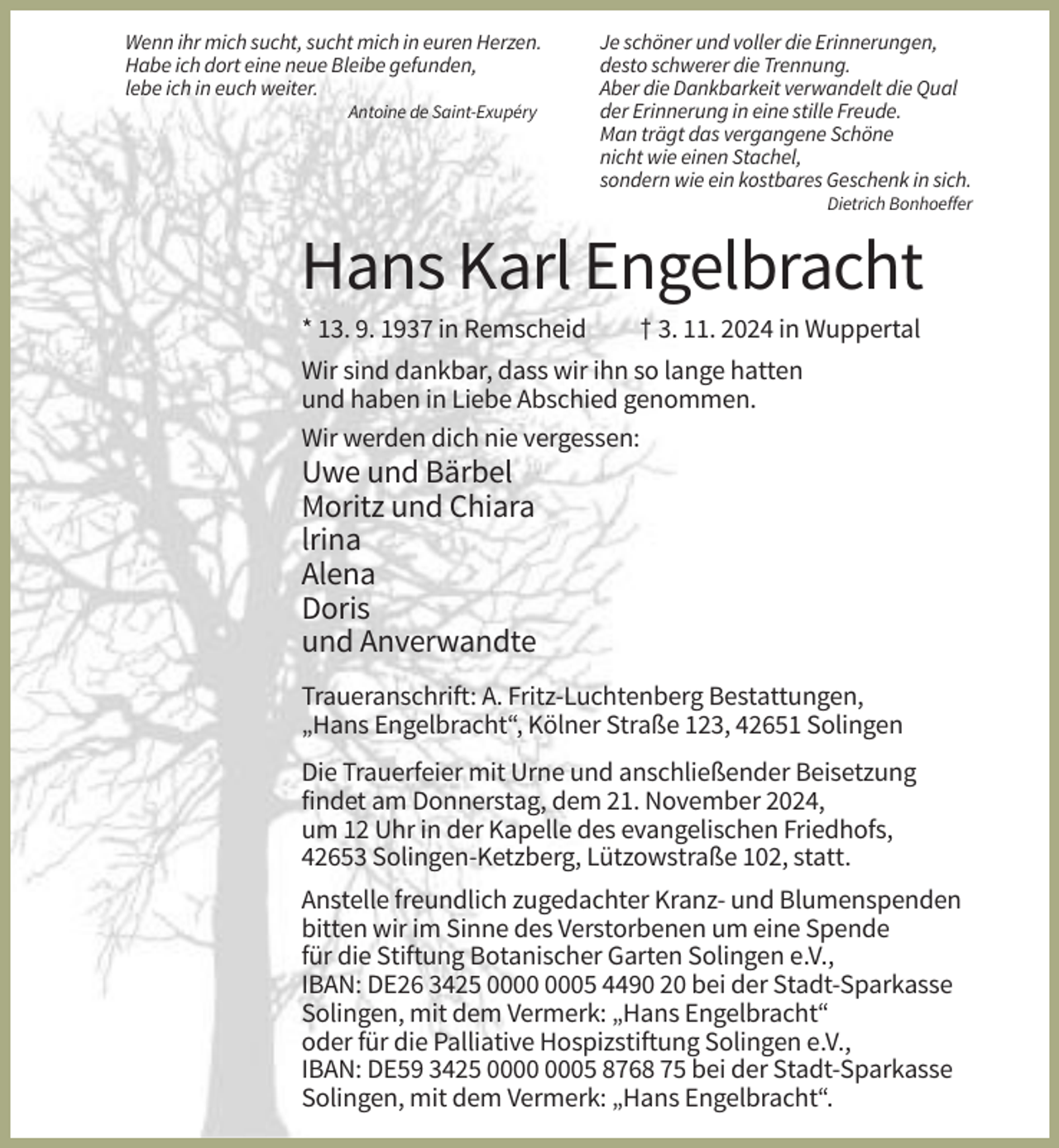 <p>Wenn ihr mich sucht, sucht mich in euren Herzen.<br />Habe ich dort eine neue Bleibe gefunden,<br />lebe ich in euch weiter.<br />Antoine de Saint-Exupéry</p><p>Je schöner und voller die Erinnerungen,<br />desto schwerer die Trennung.<br />Aber die Dankbarkeit verwandelt die Qual<br />der Erinnerung in eine stille Freude.<br />Man trägt das vergangene Schöne<br />nicht wie einen Stachel,<br />sondern wie ein kostbares Geschenk in sich.<br />Dietrich Bonhoeffer</p><p>Hans Karl Engelbracht<br />* 13. 9. 1937 in Remscheid</p><p>† 3. 11. 2024 in Wuppertal</p><p>Wir sind dankbar, dass wir ihn so lange hatten<br />und haben in Liebe Abschied genommen.<br />Wir werden dich nie vergessen:</p><p>Uwe und Bärbel<br />Moritz und Chiara<br />lrina<br />Alena<br />Doris<br />und Anverwandte<br />Traueranschrift: A. Fritz-Luchtenberg Bestattungen,<br />„Hans Engelbracht“, Kölner Straße 123, 42651 Solingen<br />Die Trauerfeier mit Urne und anschließender Beisetzung<br />findet am Donnerstag, dem 21. November 2024,<br />um 12 Uhr in der Kapelle des evangelischen Friedhofs,<br />42653 Solingen-Ketzberg, Lützowstraße 102, statt.<br />Anstelle freundlich zugedachter Kranz- und Blumenspenden<br />bitten wir im Sinne des Verstorbenen um eine Spende<br />für die Stiftung Botanischer Garten Solingen e.V.,<br />IBAN: DE26 3425 05 4490 20 bei der Stadt-Sparkasse<br />Solingen, mit dem Vermerk: „Hans Engelbracht“<br />oder für die Palliative Hospizstiftung Solingen e.V.,<br />IBAN: DE59 3425 05 8768 75 bei der Stadt-Sparkasse<br />Solingen, mit dem Vermerk: „Hans Engelbracht“.</p>