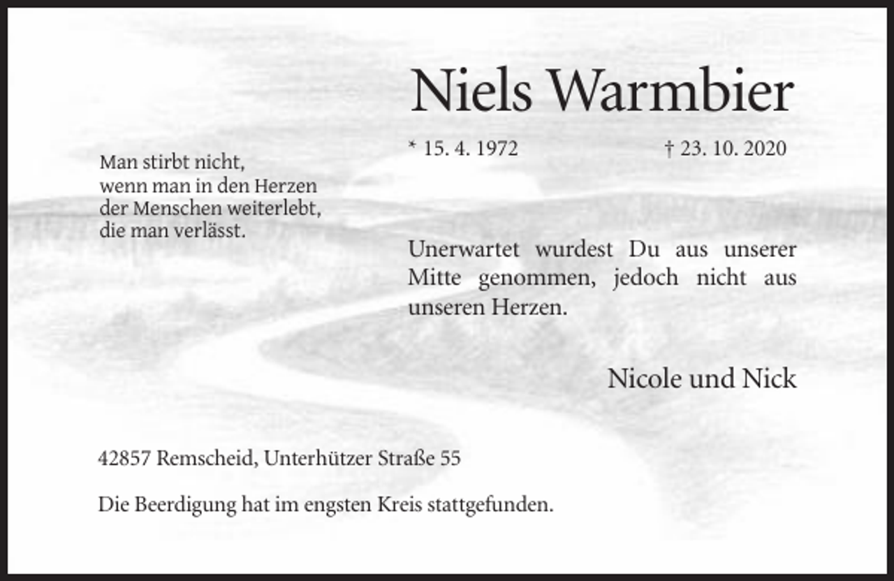 <p>Niels Warmbier<br />* 15. 4. 1972<br />Man stirbt nicht,<br />wenn man in den Herzen<br />der Menschen weiterlebt,<br />die man verlässt.</p><p>† 23. 10. 2020</p><p>Unerwartet wurdest Du aus unserer<br />Mitte genommen, jedoch nicht aus<br />unseren Herzen.</p><p>Nicole und Nick<br />42857 Remscheid, Unterhützer Straße 55<br />Die Beerdigung hat im engsten Kreis stattgefunden.</p>