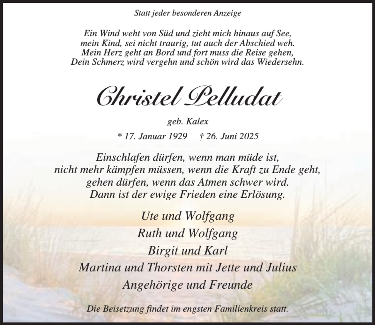 <p>Statt jeder besonderen Anzeige</p><p>Ein Wind weht von Süd und zieht mich hinaus auf See,<br />mein Kind, sei nicht traurig, tut auch der Abschied weh.<br />Mein Herz geht an Bord und fort muss die Reise gehen,<br />Dein Schmerz wird vergehn und schön wird das Wiedersehn.</p><p>Christel Pelludat<br />geb. Kalex<br />* 17. Januar 1929</p><p>† 26. Juni 2025</p><p>Einschlafen dürfen, wenn man müde ist,<br />nicht mehr kämpfen müssen, wenn die Kraft zu Ende geht,<br />gehen dürfen, wenn das Atmen schwer wird.<br />Dann ist der ewige Frieden eine Erlösung.</p><p>Ute und Wolfgang<br />Ruth und Wolfgang<br />Birgit und Karl<br />Martina und Thorsten mit Jette und Julius<br />Angehörige und Freunde<br />Die Beisetzung findet im engsten Familienkreis statt.</p>