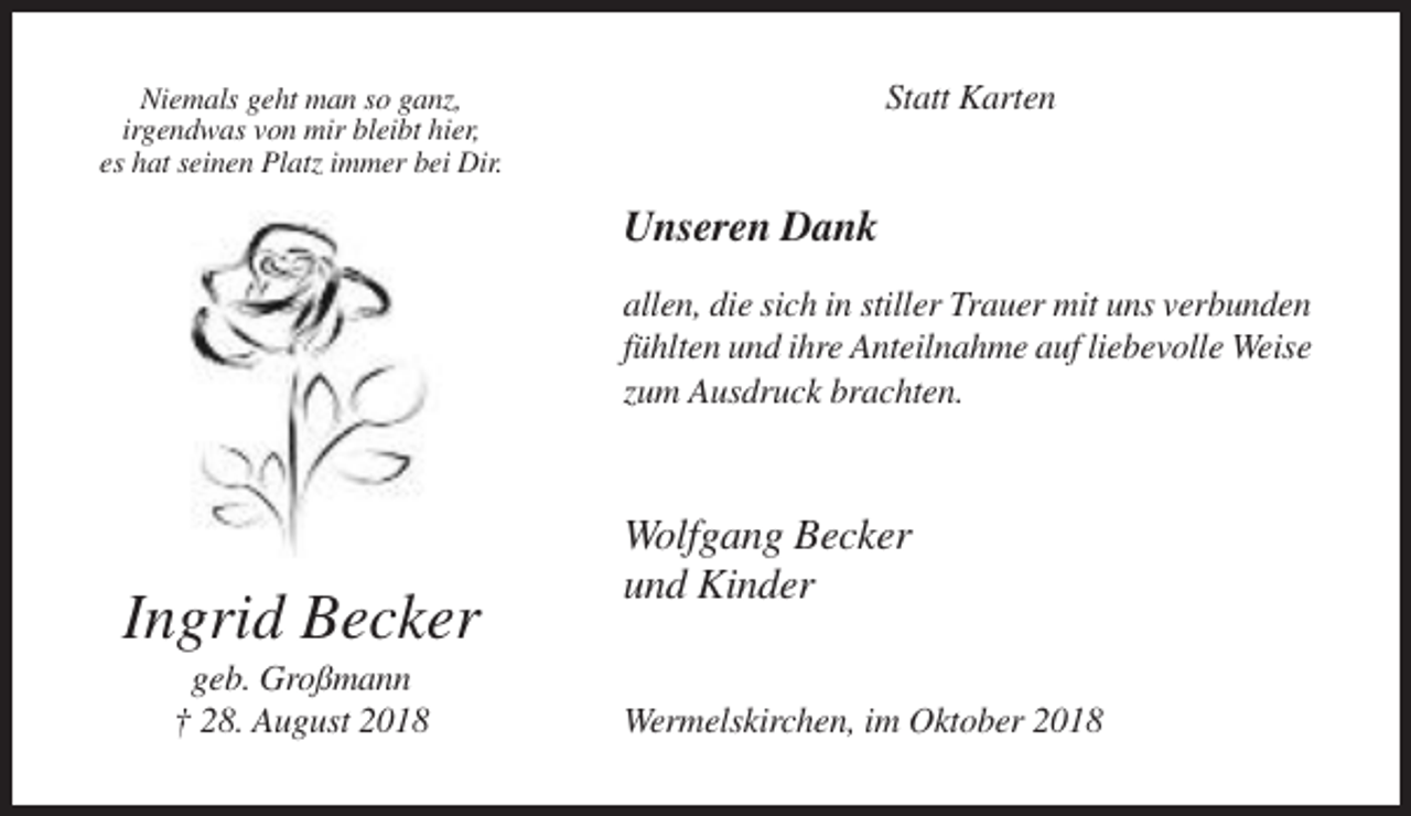 <p>Statt Karten</p><p>Niemals geht man so ganz,<br />irgendwas von mir bleibt hier,<br />es hat seinen Platz immer bei Dir.</p><p>Unseren Dank<br />allen, die sich in stiller Trauer mit uns verbunden<br />fühlten und ihre Anteilnahme auf liebevolle Weise<br />zum Ausdruck brachten.</p><p>Ingrid Becker<br />geb. Großmann<br />† 28. August 2018</p><p>Wolfgang Becker<br />und Kinder<br />Wermelskirchen, im Oktober 2018</p>