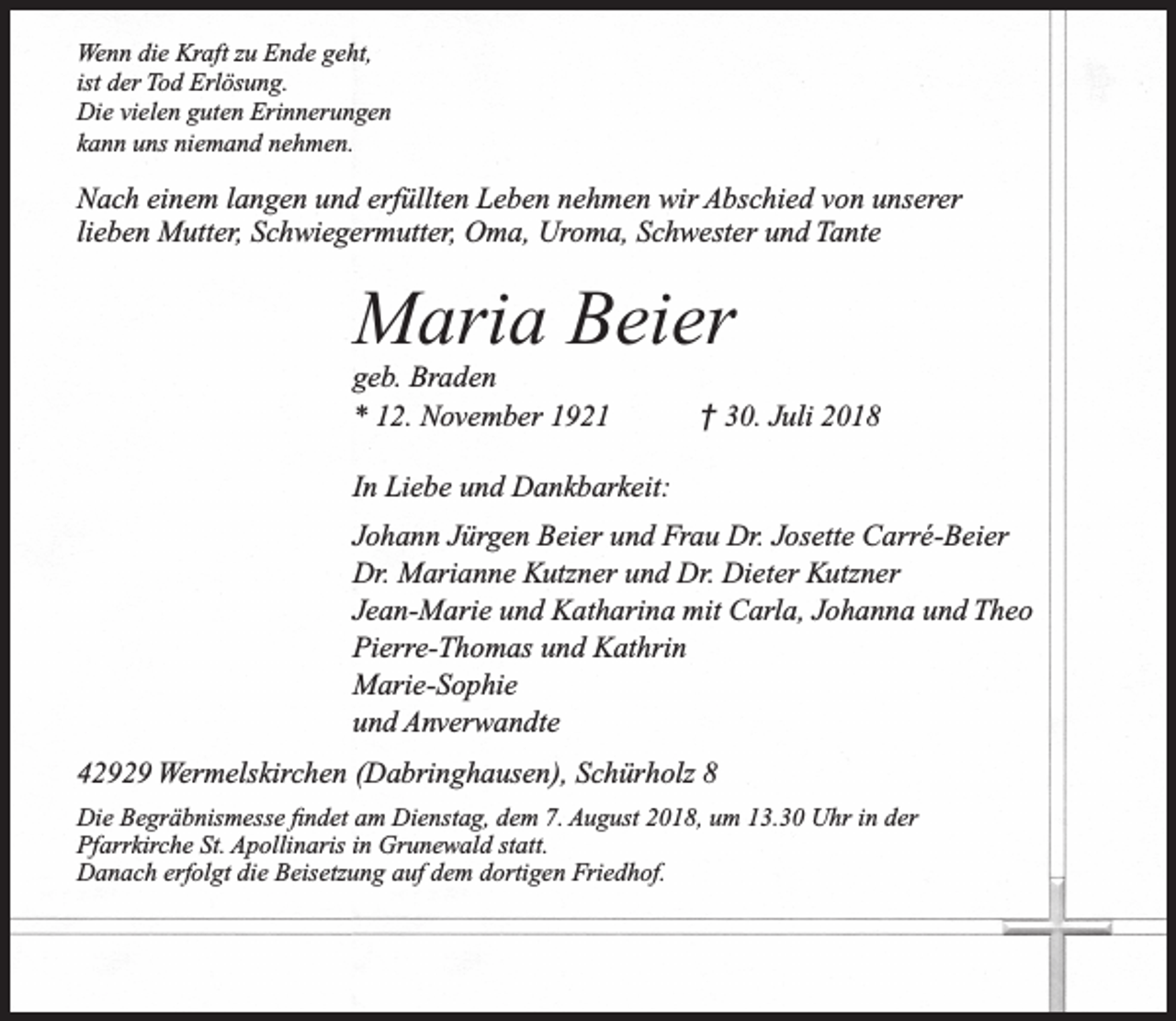 <p>Wenn die Kraft zu Ende geht,<br />ist der Tod Erlösung.<br />Die vielen guten Erinnerungen<br />kann uns niemand nehmen.</p><p>Nach einem langen und erfüllten Leben nehmen wir Abschied von unserer<br />lieben Mutter, Schwiegermutter, Oma, Uroma, Schwester und Tante</p><p>Maria Beier<br />geb. Braden<br />* 12. November 1921</p><p>† 30. Juli 2018</p><p>In Liebe und Dankbarkeit:<br />Johann Jürgen Beier und Frau Dr. Josette Carré-Beier<br />Dr. Marianne Kutzner und Dr. Dieter Kutzner<br />Jean-Marie und Katharina mit Carla, Johanna und Theo<br />Pierre-Thomas und Kathrin<br />Marie-Sophie<br />und Anverwandte<br />42929 Wermelskirchen (Dabringhausen), Schürholz 8<br />Die Begräbnismesse ﬁndet am Dienstag, dem 7. August 2018, um 13.30 Uhr in der<br />Pfarrkirche St. Apollinaris in Grunewald statt.<br />Danach erfolgt die Beisetzung auf dem dortigen Friedhof.</p>