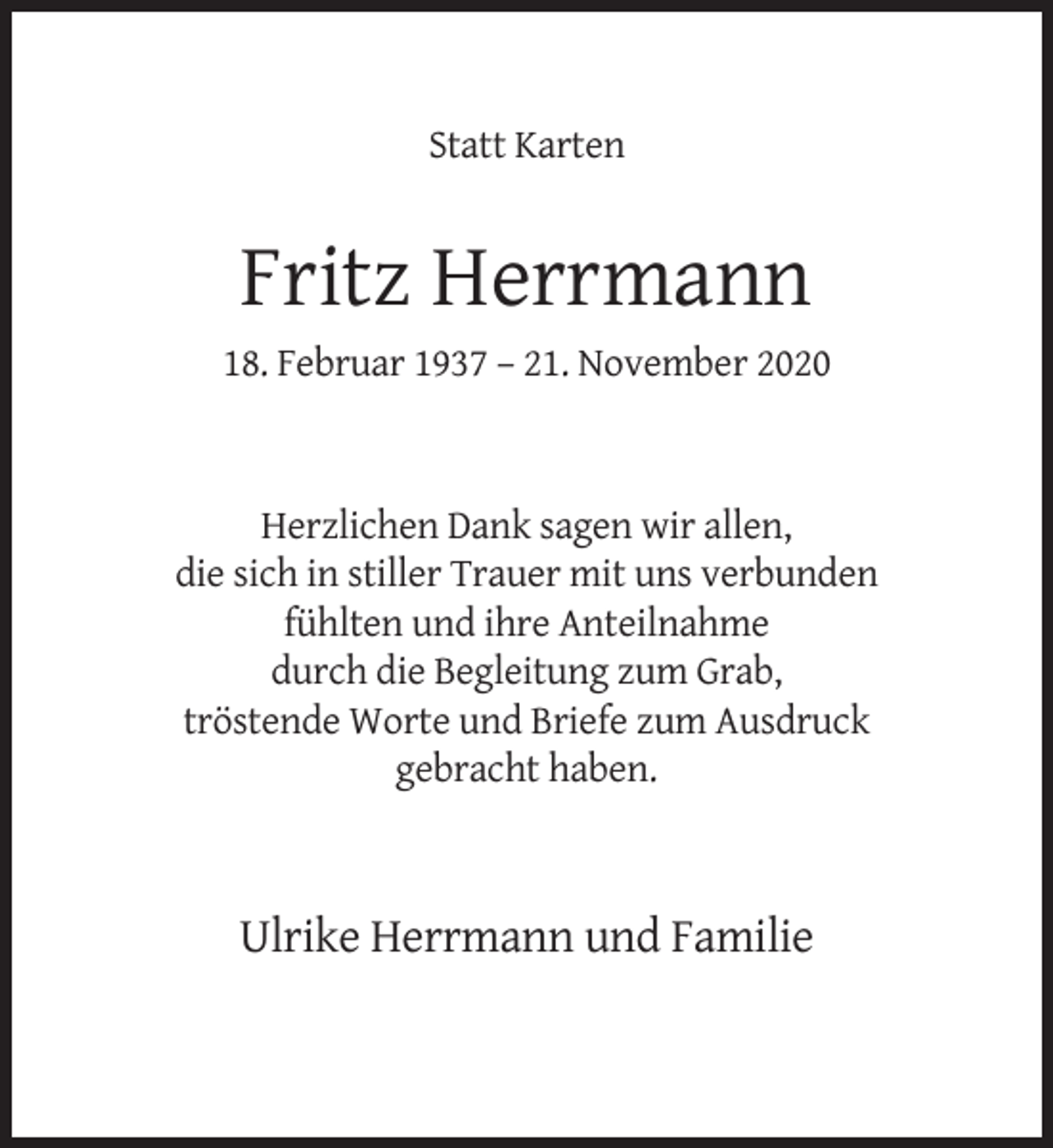 <p>Statt Karten</p><p>Fritz Herrmann<br />18. Februar 1937 – 21. November 2020</p><p>Herzlichen Dank sagen wir allen,<br />die sich in stiller Trauer mit uns verbunden<br />fühlten und ihre Anteilnahme<br />durch die Begleitung zum Grab,<br />tröstende Worte und Briefe zum Ausdruck<br />gebracht haben.</p><p>Ulrike Herrmann und Familie</p>
