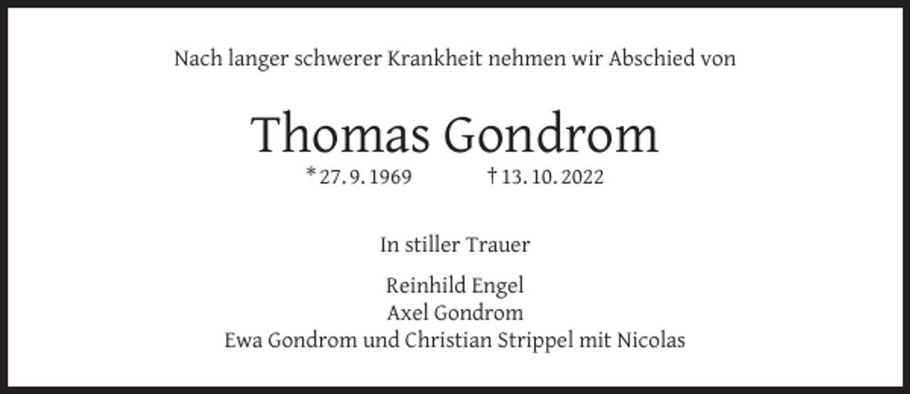 <p>Nach langer schwerer Krankheit nehmen wir Abschied von</p><p>Thomas Gondrom<br />* 27. 9. 1969</p><p>† 13. 10. 2022</p><p>In stiller Trauer<br />Reinhild Engel<br />Axel Gondrom<br />Ewa Gondrom und Christian Strippel mit Nicolas</p>