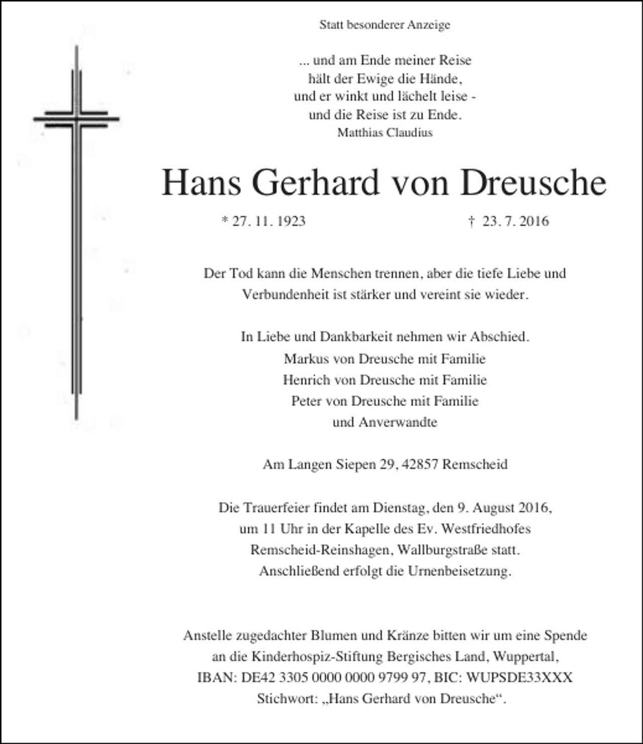 <p>Statt besonderer Anzeige</p><p>... und am Ende meiner Reise<br />hält der Ewige die Hände,<br />und er winkt und lächelt leise und die Reise ist zu Ende.<br />Matthias Claudius</p><p>Hans Gerhard von Dreusche<br />* 27. 11. 1923</p><p>† 23. 7. 2016</p><p>Der Tod kann die Menschen trennen, aber die tiefe Liebe und<br />Verbundenheit ist stärker und vereint sie wieder.<br />In Liebe und Dankbarkeit nehmen wir Abschied.<br />Markus von Dreusche mit Familie<br />Henrich von Dreusche mit Familie<br />Peter von Dreusche mit Familie<br />und Anverwandte<br />Am Langen Siepen 29, 42857 Remscheid<br />Die Trauerfeier findet am Dienstag, den 9. August 2016,<br />um 11 Uhr in der Kapelle des Ev. Westfriedhofes<br />Remscheid-Reinshagen, Wallburgstraße statt.<br />Anschließend erfolgt die Urnenbeisetzung.</p><p>Anstelle zugedachter Blumen und Kränze bitten wir um eine Spende<br />an die Kinderhospiz-Stiftung Bergisches Land, Wuppertal,<br />IBAN: DE42 3305 9797, BIC: WUPSDE33XXX<br />Stichwort: „Hans Gerhard von Dreusche“.</p>