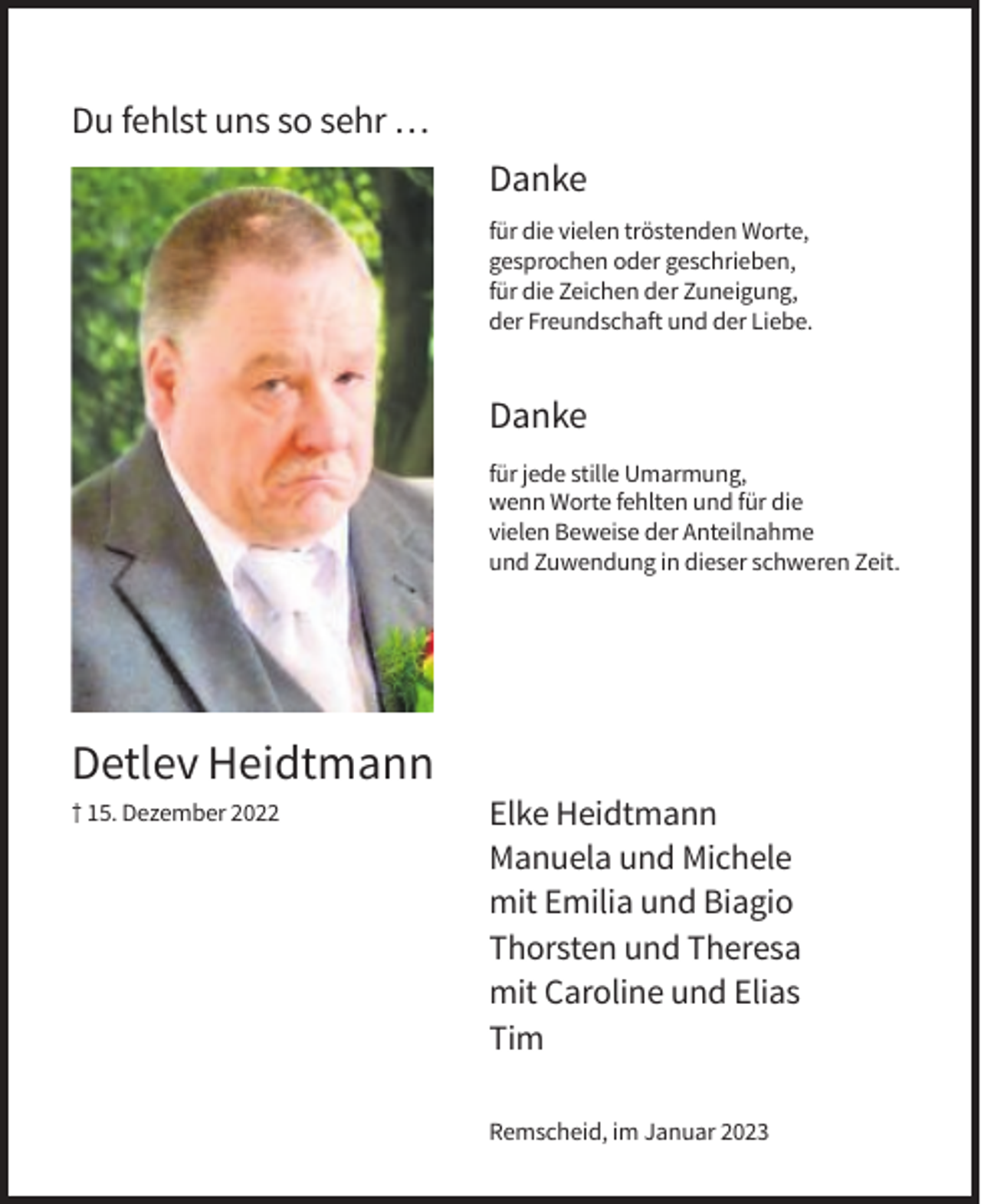 <p>Du fehlst uns so sehr …<br />Danke<br />für die vielen tröstenden Worte,<br />gesprochen oder geschrieben,<br />für die Zeichen der Zuneigung,<br />der Freundschaft und der Liebe.</p><p>Danke<br />für jede stille Umarmung,<br />wenn Worte fehlten und für die<br />vielen Beweise der Anteilnahme<br />und Zuwendung in dieser schweren Zeit.</p><p>Detlev Heidtmann<br />† 15. Dezember 2022</p><p>Elke Heidtmann<br />Manuela und Michele<br />mit Emilia und Biagio<br />Thorsten und Theresa<br />mit Caroline und Elias<br />Tim<br />Remscheid, im Januar 2023</p>
