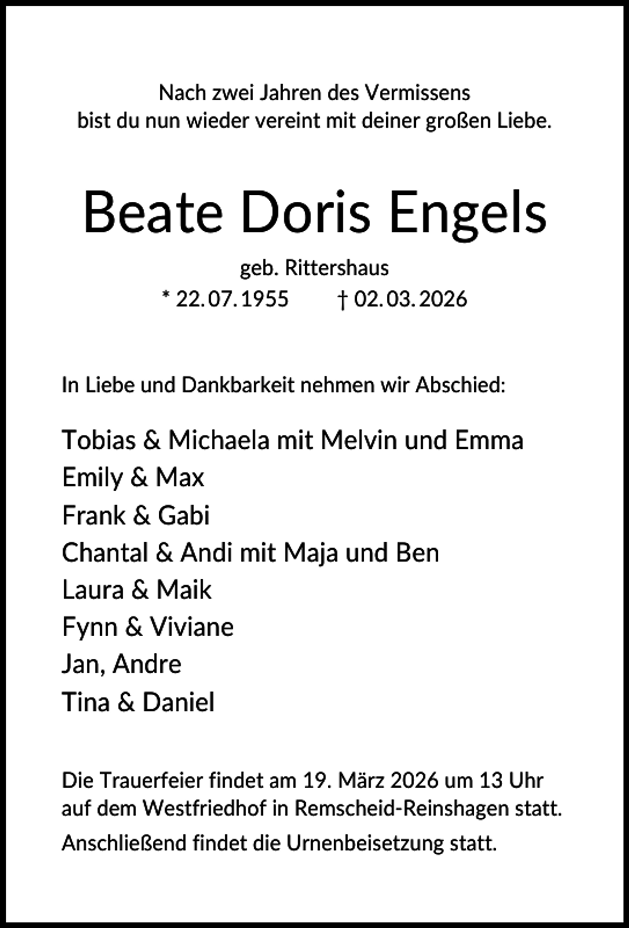 <p>Nach zwei Jahren des Vermissens<br />bist du nun wieder vereint mit deiner großen Liebe.</p><p>Beate Doris Engels<br />geb. Rittershaus<br />* 22. 07. 1955<br />† 02. 03. 2026</p><p>In Liebe und Dankbarkeit nehmen wir Abschied:</p><p>Tobias &amp; Michaela mit Melvin und Emma<br />Emily &amp; Max<br />Frank &amp; Gabi<br />Chantal &amp; Andi mit Maja und Ben<br />Laura &amp; Maik<br />Fynn &amp; Viviane<br />Jan, Andre<br />Tina &amp; Daniel<br />Die Trauerfeier findet am 19. März 2026 um 13 Uhr<br />auf dem Westfriedhof in Remscheid-Reinshagen statt.<br />Anschließend findet die Urnenbeisetzung statt.</p>