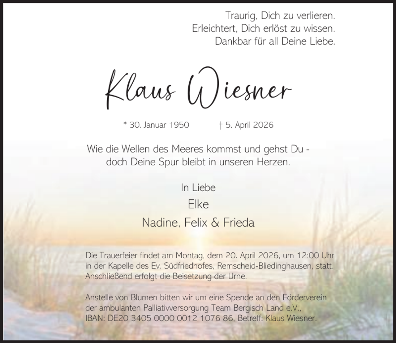 <p>Traurig, Dich zu verlieren.<br />Erleichtert, Dich erlöst zu wissen.<br />Dankbar für all Deine Liebe.</p><p>Klaus Wiesner<br />* 30. Januar 1950</p><p>† 5. April 2026</p><p>Wie die Wellen des Meeres kommst und gehst Du doch Deine Spur bleibt in unseren Herzen.<br />In Liebe</p><p>Elke<br />Nadine, Felix &amp; Frieda<br />Die Trauerfeier findet am Montag, dem 20. April 2026, um 12:00 Uhr<br />in der Kapelle des Ev. Südfriedhofes, Remscheid-Bliedinghausen, statt.<br />Anschließend erfolgt die Beisetzung der Urne.<br />Anstelle von Blumen bitten wir um eine Spende an den Förderverein<br />der ambulanten Palliativversorgung Team Bergisch Land e.V.,<br />IBAN: DE20 3405 0012 1076 86, Betreff: Klaus Wiesner.</p>