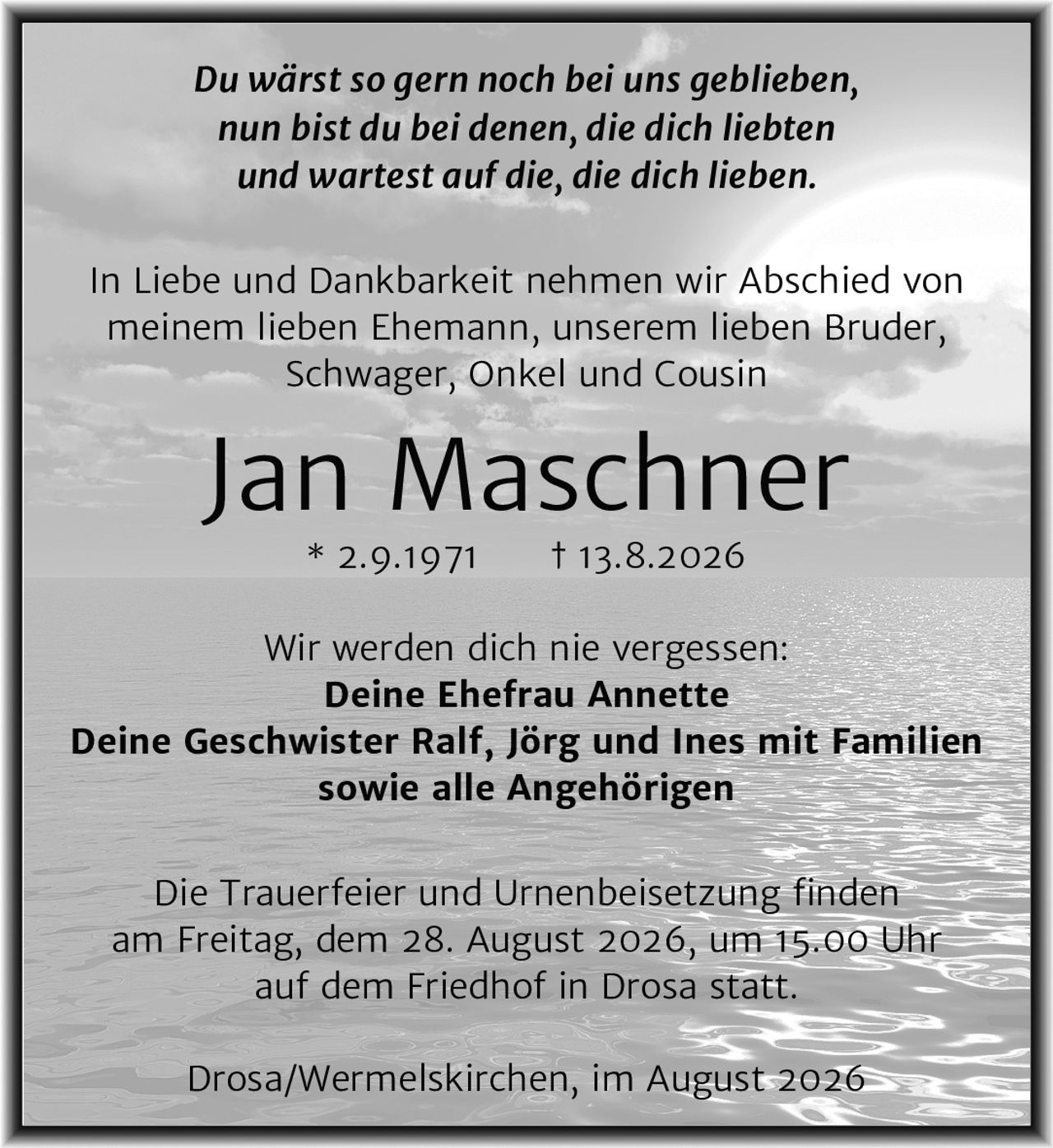 <p><i>Du wärst so gern noch bei uns geblieben,<br/>nun bist du bei denen, die dich liebten<br/>und wartest auf die, die dich lieben.</i></p><p>In Liebe und Dankbarkeit nehmen wir Abschied von<br/>meinem lieben Ehemann, unserem lieben Bruder,<br/>Schwager, Onkel und Cousin</p><p><strong>Jan Maschner</strong><br/>* 2.9.1971 † 13.8.2026</p><p>Wir werden dich nie vergessen:<br/><strong>Deine Ehefrau Annette</strong><br/><strong>Deine Geschwister Ralf, Jörg und Ines mit Familien<br/>sowie alle Angehörigen</strong></p><p>Die Trauerfeier und Urnenbeisetzung finden<br/>am Freitag, dem 28. August 2026, um 15.00 Uhr<br/>auf dem Friedhof in Drosa statt.</p><p>Drosa/Wermelskirchen, im August 2026</p>