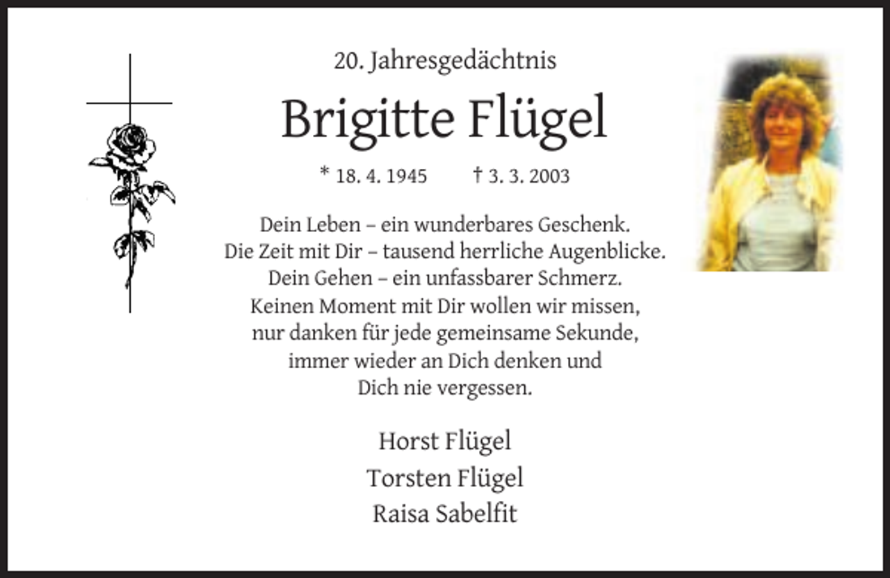 <p>20. Jahresgedächtnis</p><p>Brigitte Flügel<br />* 18. 4. 1945</p><p>† 3. 3. 2003</p><p>Dein Leben – ein wunderbares Geschenk.<br />Die Zeit mit Dir – tausend herrliche Augenblicke.<br />Dein Gehen – ein unfassbarer Schmerz.<br />Keinen Moment mit Dir wollen wir missen,<br />nur danken für jede gemeinsame Sekunde,<br />immer wieder an Dich denken und<br />Dich nie vergessen.</p><p>Horst Flügel<br />Torsten Flügel<br />Raisa Sabelfit</p>