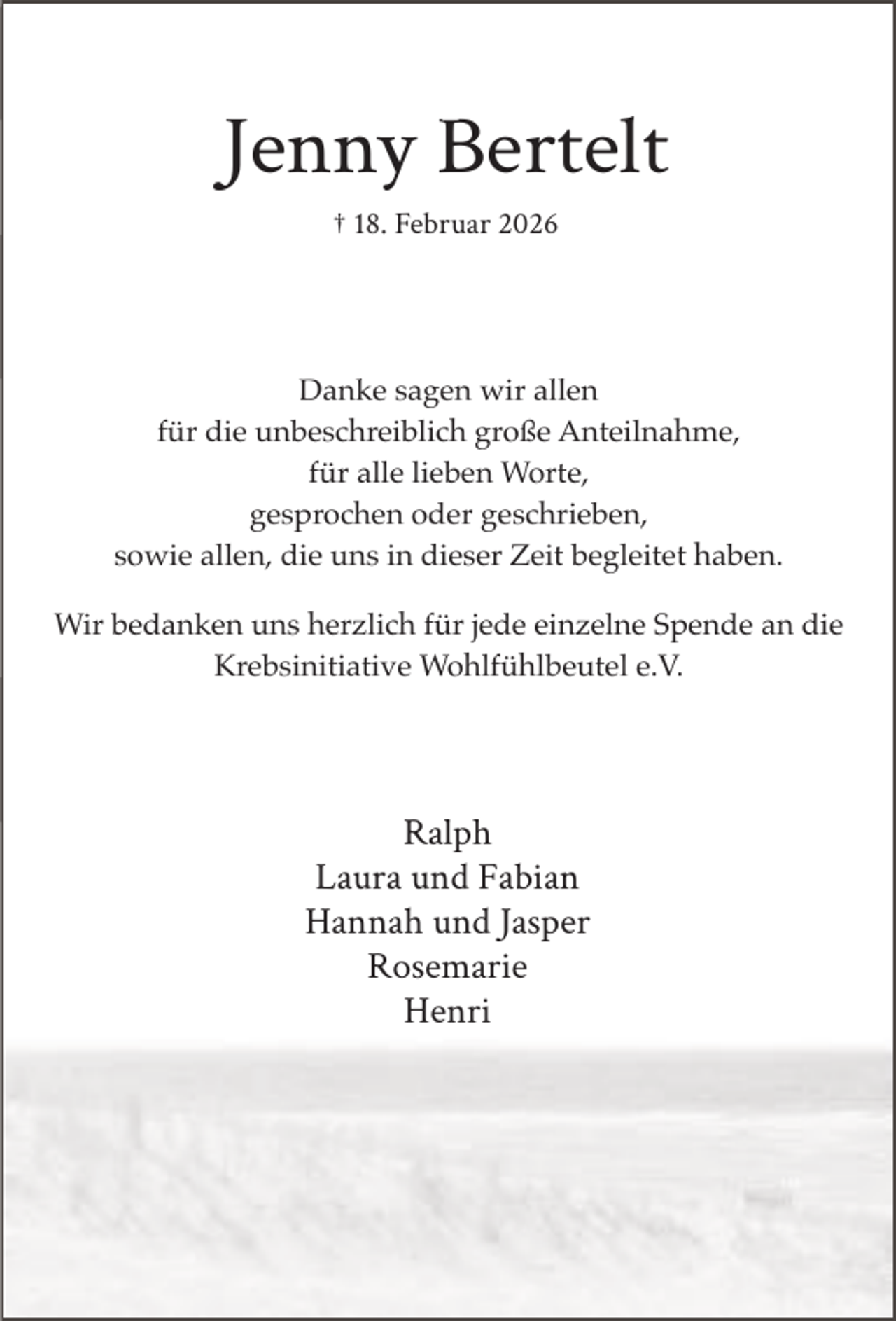 <p>JJenny Bertelt<br />B<br />† 18. Februar 2026</p><p>Danke<br />k sagen wir allen<br />ll<br />für die unbeschreiblich große Anteilnahme,<br />für alle lieben Worte,<br />gesprochen oder geschrieben,<br />sowie allen, die uns in dieser Zeit begleitet haben.<br />Wir bedanken uns herzlich für jede einzelne Spende an die<br />Krebsinitiative Wohlfühlbeutel e.V.</p><p>Ralph<br />R l h<br />Laura und Fabian<br />Hannah und Jasper<br />Rosemarie<br />Henri</p>