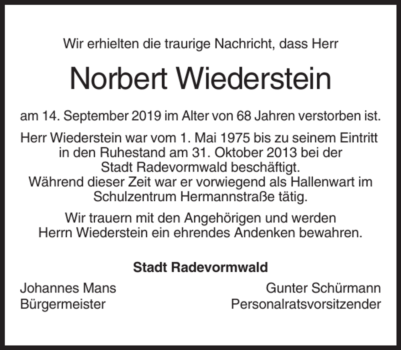 <p>Wir erhielten die traurige Nachricht, dass Herr</p><p>Norbert Wiederstein<br />am 14. September 2019 im Alter von 68 Jahren verstorben ist.<br />Herr Wiederstein war vom 1. Mai 1975 bis zu seinem Eintritt<br />in den Ruhestand am 31. Oktober 2013 bei der<br />Stadt Radevormwald beschäftigt.<br />Während dieser Zeit war er vorwiegend als Hallenwart im<br />Schulzentrum Hermannstraße tätig.<br />Wir trauern mit den Angehörigen und werden<br />Herrn Wiederstein ein ehrendes Andenken bewahren.<br />Stadt Radevormwald<br />Johannes Mans<br />Bürgermeister</p><p>Gunter Schürmann<br />Personalratsvorsitzender</p>