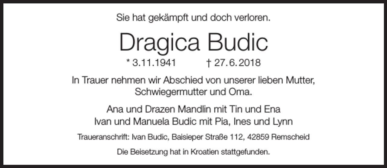 <p>Sie hat gekämpft und doch verloren.</p><p>Dragica Budic<br />* 3.11.1941</p><p>† 27. 6. 2018</p><p>In Trauer nehmen wir Abschied von unserer lieben Mutter,<br />Schwiegermutter und Oma.<br />Ana und Drazen Mandlin mit Tin und Ena<br />Ivan und Manuela Budic mit Pia, Ines und Lynn<br />Traueranschrift: Ivan Budic, Baisieper Straße 112, 42859 Remscheid<br />Die Beisetzung hat in Kroatien stattgefunden.</p>