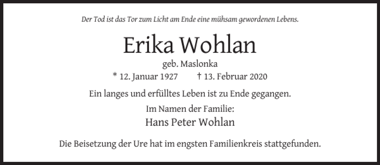 <p>Der Tod ist das Tor zum Licht am Ende eine mühsam gewordenen Lebens.</p><p>Erika Wohlan<br />geb. Maslonka<br />* 12. Januar 1927<br />† 13. Februar 2020<br />Ein langes und erfülltes Leben ist zu Ende gegangen.<br />Im Namen der Familie:</p><p>Hans Peter Wohlan<br />Die Beisetzung der Ure hat im engsten Familienkreis stattgefunden.</p>