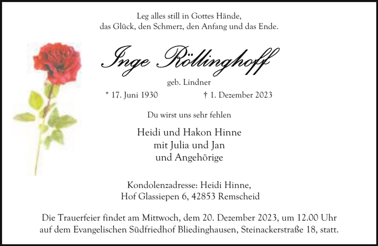 <p>Leg alles still in Gottes Hände,<br />das Glück, den Schmerz, den Anfang und das Ende.</p><p>* 17. Juni 1930</p><p>geb. Lindner<br />† 1. Dezember 2023</p><p>Du wirst uns sehr fehlen</p><p>Heidi und Hakon Hinne<br />mit Julia und Jan<br />und Angehörige<br />Kondolenzadresse: Heidi Hinne,<br />Hof Glassiepen 6, 42853 Remscheid<br />Die Trauerfeier findet am Mittwoch, dem 20. Dezember 2023, um 12.00 Uhr<br />auf dem Evangelischen Südfriedhof Bliedinghausen, Steinackerstraße 18, statt.</p>