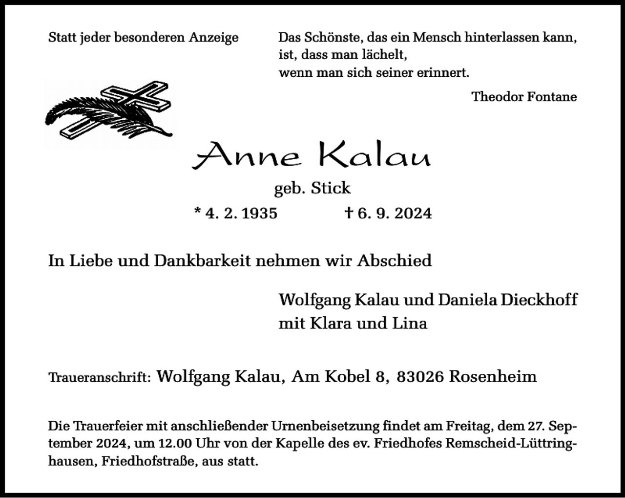 <p>Statt jeder besonderen Anzeige</p><p>Das Schönste, das ein Mensch hinterlassen kann,<br />ist, dass man lächelt,<br />wenn man sich seiner erinnert.<br />Theodor Fontane</p><p>Anne Kalau<br />geb. Stick</p><p>* 4. 2. 1935</p><p>† 6. 9. 2024</p><p>In Liebe und Dankbarkeit nehmen wir Abschied<br />Wolfgang Kalau und Daniela Dieckhoff<br />mit Klara und Lina<br />Traueranschrift:</p><p>Wolfgang Kalau, Am Kobel 8, 83026 Rosenheim</p><p>Die Trauerfeier mit anschließender Urnenbeisetzung findet am Freitag, dem 27. September 2024, um 12.00 Uhr von der Kapelle des ev. Friedhofes Remscheid-Lüttringhausen, Friedhofstraße, aus statt.</p>