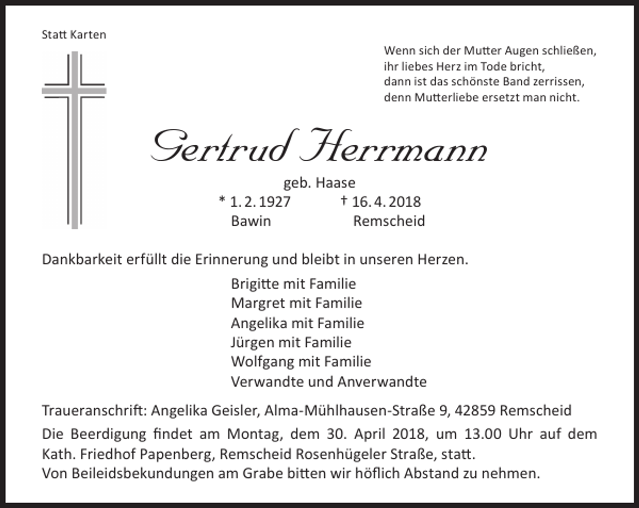 <p>Statt Karten</p><p>Wenn sich der Mutter Augen schließen,<br />ihr liebes Herz im Tode bricht,<br />dann ist das schönste Band zerrissen,<br />denn Mutterliebe ersetzt man nicht.</p><p>Gertrud Herrmann<br />geb. Haase<br />* 1. 2. 1927<br />† 16. 4. 2018<br />Bawin<br />Remscheid</p><p>Dankbarkeit erfüllt die Erinnerung und bleibt in unseren Herzen.<br />Brigitte mit Familie<br />Margret mit Familie<br />Angelika mit Familie<br />Jürgen mit Familie<br />Wolfgang mit Familie<br />Verwandte und Anverwandte<br />Traueranschrift: Angelika Geisler, Alma-Mühlhausen-Straße 9, 42859 Remscheid<br />Die Beerdigung findet am Montag, dem 30. April 2018, um 13.00 Uhr auf dem<br />Kath. Friedhof Papenberg, Remscheid Rosenhügeler Straße, statt.<br />Von Beileidsbekundungen am Grabe bitten wir höflich Abstand zu nehmen.</p>