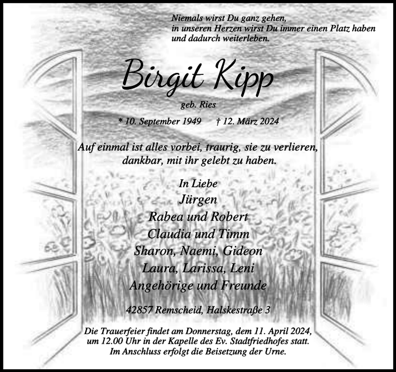 <p>Niemals wirst Du ganz gehen,<br />in unseren Herzen wirst Du immer einen Platz haben<br />und dadurch weiterleben.</p><p>Birgit Kipp<br />geb. Ries</p><p>* 10. September 1949</p><p>† 12. März 2024</p><p>Auf einmal ist alles vorbei, traurig, sie zu verlieren,<br />dankbar, mit ihr gelebt zu haben.<br />In Liebe</p><p>Jürgen<br />Rabea und Robert<br />Claudia und Timm<br />Sharon, Naemi, Gideon<br />Laura, Larissa, Leni<br />Angehörige und Freunde<br />42857 Remscheid, Halskestraße 3<br />Die Trauerfeier findet am Donnerstag, dem 11. April 2024,<br />um 12.00 Uhr in der Kapelle des Ev. Stadtfriedhofes statt.<br />Im Anschluss erfolgt die Beisetzung der Urne.</p>