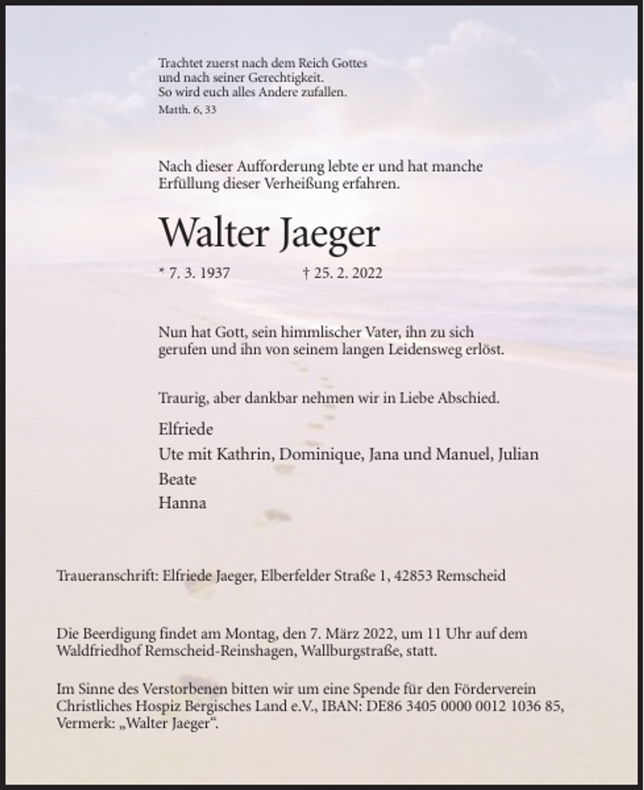 <p>Trachtet zuerst nach dem Reich Gottes<br />und nach seiner Gerechtigkeit.<br />So wird euch alles Andere zufallen.<br />Matth. 6, 33</p><p>Nach dieser Aufforderung lebte er und hat manche<br />Erfüllung dieser Verheißung erfahren.</p><p>Walter Jaeger<br />* 7. 3. 1937</p><p>† 25. 2. 2022</p><p>Nun hat Gott, sein himmlischer Vater, ihn zu sich<br />gerufen und ihn von seinem langen Leidensweg erlöst.<br />Traurig, aber dankbar nehmen wir in Liebe Abschied.</p><p>Elfriede<br />Ute mit Kathrin, Dominique, Jana und Manuel, Julian<br />Beate<br />Hanna</p><p>Traueranschrift: Elfriede Jaeger, Elberfelder Straße 1, 42853 Remscheid</p><p>Die Beerdigung findet am Montag, den 7. März 2022, um 11 Uhr auf dem<br />Waldfriedhof Remscheid-Reinshagen, Wallburgstraße, statt.<br />Im Sinne des Verstorbenen bitten wir um eine Spende für den Förderverein<br />Christliches Hospiz Bergisches Land e.V., IBAN: DE86 3405 0012 1036 85,<br />Vermerk: „Walter Jaeger“.</p>