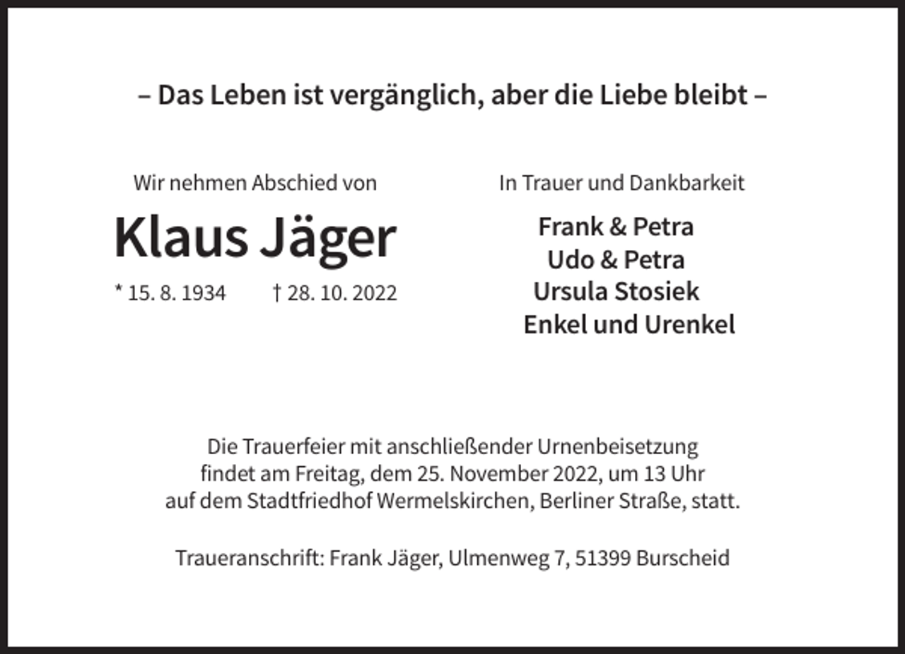 <p>– Das Leben ist vergänglich, aber die Liebe bleibt –<br />Wir nehmen Abschied von</p><p>Klaus Jäger<br />* 15. 8. 1934</p><p>† 28. 10. 2022</p><p>In Trauer und Dankbarkeit</p><p>Frank &amp; Petra<br />Udo &amp; Petra<br />Ursula Stosiek<br />Enkel und Urenkel</p><p>Die Trauerfeier mit anschließender Urnenbeisetzung<br />findet am Freitag, dem 25. November 2022, um 13 Uhr<br />auf dem Stadtfriedhof Wermelskirchen, Berliner Straße, statt.<br />Traueranschrift: Frank Jäger, Ulmenweg 7, 51399 Burscheid</p>