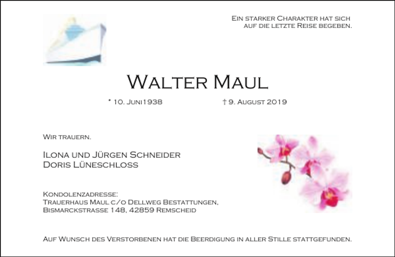 <p>Ein starker Charakter hat sich<br />auf die letzte Reise begeben.</p><p>Walter Maul<br />* 10. Juni1938</p><p>† 9. August 2019</p><p>Wir trauern.</p><p>Ilona und Jürgen Schneider<br />Doris Lüneschloß<br />Kondolenzadresse:<br />Trauerhaus Maul c/o Dellweg Bestattungen,<br />Bismarckstraße 148, 42859 Remscheid</p><p>Auf Wunsch des Verstorbenen hat die Beerdigung in aller Stille stattgefunden.</p>