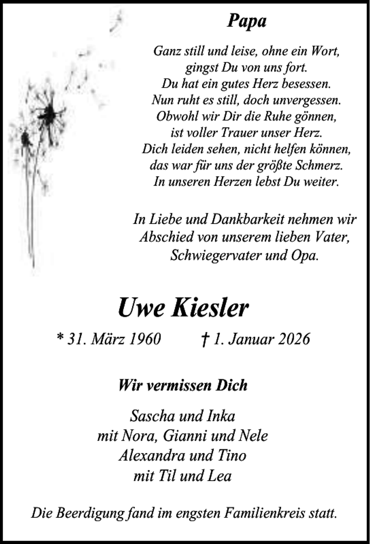 <p>Papa<br />Ganz still und leise, ohne ein Wort,<br />gingst Du von uns fort.<br />Du hat ein gutes Herz besessen.<br />Nun ruht es still, doch unvergessen.<br />Obwohl wir Dir die Ruhe gönnen,<br />ist voller Trauer unser Herz.<br />Dich leiden sehen, nicht helfen können,<br />das war für uns der größte Schmerz.<br />In unseren Herzen lebst Du weiter.</p><p>In Liebe und Dankbarkeit nehmen wir<br />Abschied von unserem lieben Vater,<br />Schwiegervater und Opa.</p><p>Uwe Kiesler<br />* 31. März 1960</p><p>† 1. Januar 2026</p><p>Wir vermissen Dich<br />Sascha und Inka<br />mit Nora, Gianni und Nele<br />Alexandra und Tino<br />mit Til und Lea<br />Die Beerdigung fand im engsten Familienkreis statt.</p>