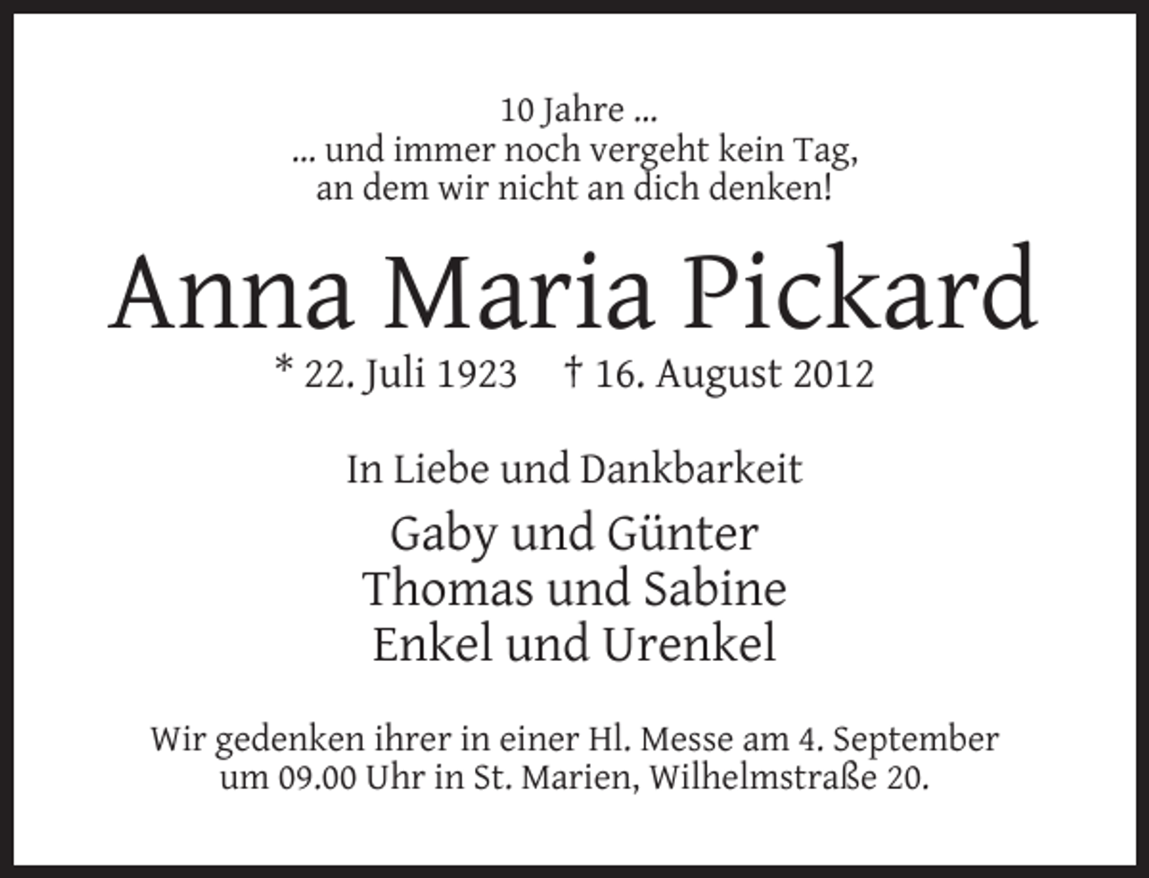 <p>10 Jahre …<br />… und immer noch vergeht kein Tag,<br />an dem wir nicht an dich denken!</p><p>Anna Maria Pickard<br />* 22. Juli 1923</p><p>† 16. August 2012</p><p>In Liebe und Dankbarkeit</p><p>Gaby und Günter<br />Thomas und Sabine<br />Enkel und Urenkel<br />Wir gedenken ihrer in einer Hl. Messe am 4. September<br />um 09.00 Uhr in St. Marien, Wilhelmstraße 20.</p>