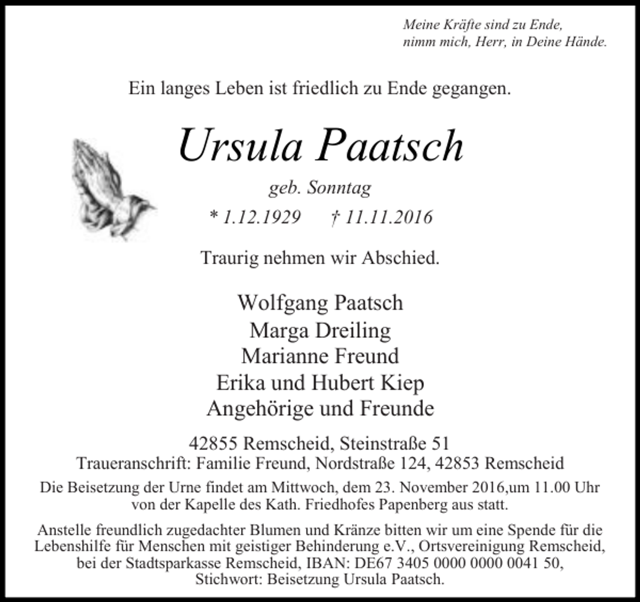 <p>Meine Kräfte sind zu Ende,<br />nimm mich, Herr, in Deine Hände.</p><p>Ein langes Leben ist friedlich zu Ende gegangen.</p><p>Ursula Paatsch<br />geb. Sonntag<br />* 1.12.1929<br />† 11.11.2016</p><p>Traurig nehmen wir Abschied.</p><p>Wolfgang Paatsch<br />Marga Dreiling<br />Marianne Freund<br />Erika und Hubert Kiep<br />Angehörige und Freunde<br />42855 Remscheid, Steinstraße 51</p><p>Traueranschrift: Familie Freund, Nordstraße 124, 42853 Remscheid<br />Die Beisetzung der Urne findet am Mittwoch, dem 23. November 2016,um 11.00 Uhr<br />von der Kapelle des Kath. Friedhofes Papenberg aus statt.<br />Anstelle freundlich zugedachter Blumen und Kränze bitten wir um eine Spende für die<br />Lebenshilfe für Menschen mit geistiger Behinderung e.V., Ortsvereinigung Remscheid,<br />bei der Stadtsparkasse Remscheid, IBAN: DE67 3405 0041 50,<br />Stichwort: Beisetzung Ursula Paatsch.</p>
