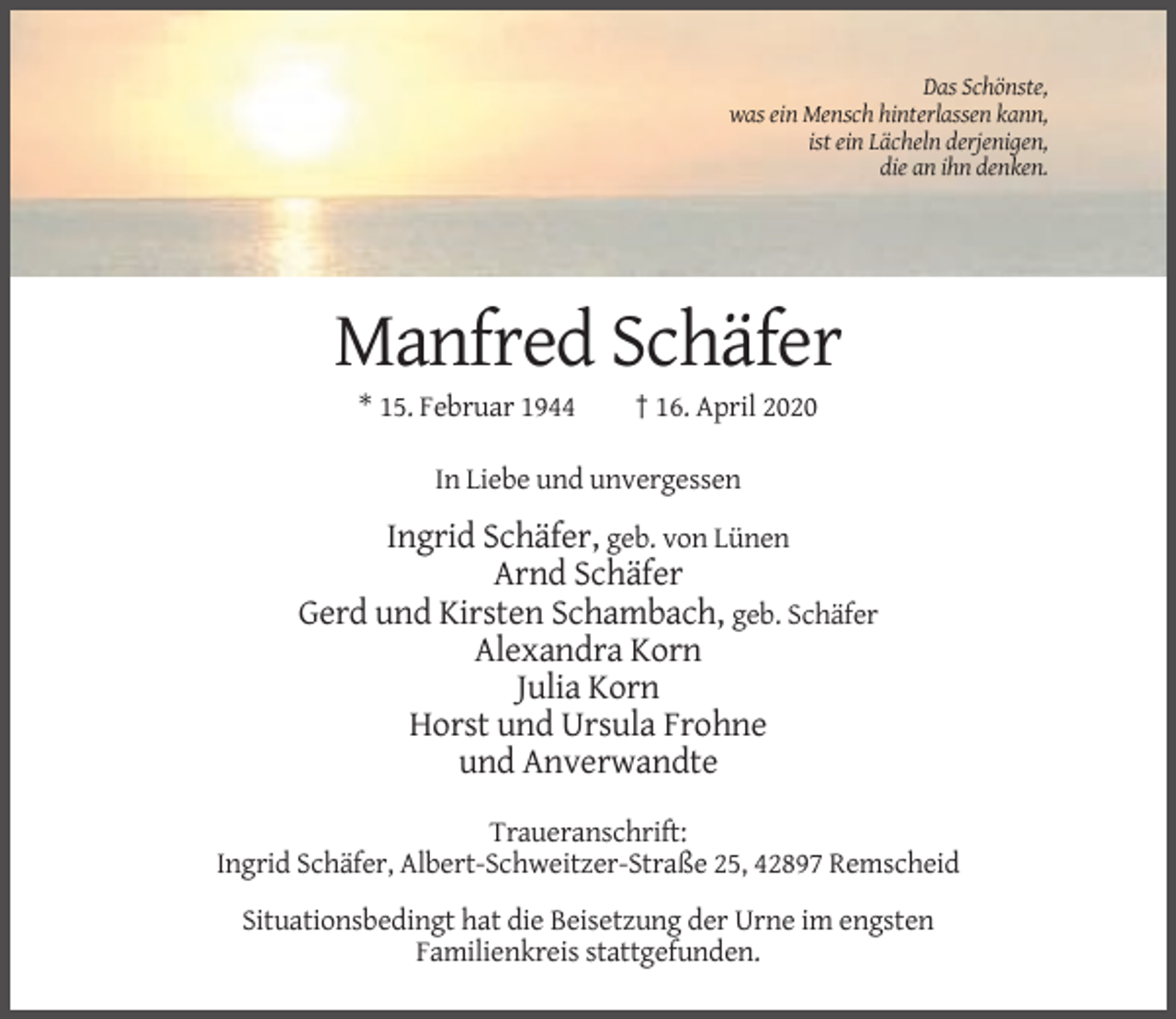 <p>Das Schönste,<br />was ein Mensch hinterlassen kann,<br />ist ein Lächeln derjenigen,<br />die an ihn denken.</p><p>Manfred Schäfer<br />* 15. Februar 1944</p><p>† 16. April 2020</p><p>In Liebe und unvergessen</p><p>Ingrid Schäfer, geb. von Lünen<br />Arnd Schäfer<br />Gerd und Kirsten Schambach, geb. Schäfer<br />Alexandra Korn<br />Julia Korn<br />Horst und Ursula Frohne<br />und Anverwandte<br />Traueranschrift:<br />Ingrid Schäfer, Albert-Schweitzer-Straße 25, 42897 Remscheid<br />Situationsbedingt hat die Beisetzung der Urne im engsten<br />Familienkreis stattgefunden.</p>
