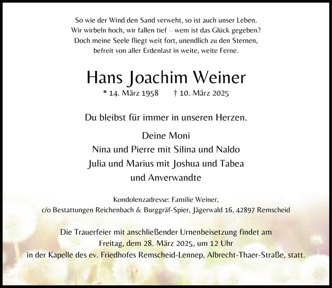 <p>So wie der Wind den Sand verweht, so ist auch unser Leben.<br />Wir wirbeln hoch, wir fallen tief – wem ist das Glück gegeben?<br />Doch meine Seele fliegt weit fort, unendlich zu den Sternen,<br />befreit von aller Erdenlast in weite, weite Ferne.</p><p>Hans Joachim Weiner<br />* 14. März 1958</p><p>† 10. März 2025</p><p>Du bleibst für immer in unseren Herzen.<br />Deine Moni<br />Nina und Pierre mit Silina und Naldo<br />Julia und Marius mit Joshua und Tabea<br />und Anverwandte<br />Kondolenzadresse: Familie Weiner,<br />c/o Bestattungen Reichenbach &amp; Burggräf-Spier, Jägerwald 16, 42897 Remscheid</p><p>Die Trauerfeier mit anschließender Urnenbeisetzung findet am<br />Freitag, dem 28. März 2025, um 12 Uhr<br />in der Kapelle des ev. Friedhofes Remscheid-Lennep, Albrecht-Thaer-Straße, statt.</p>