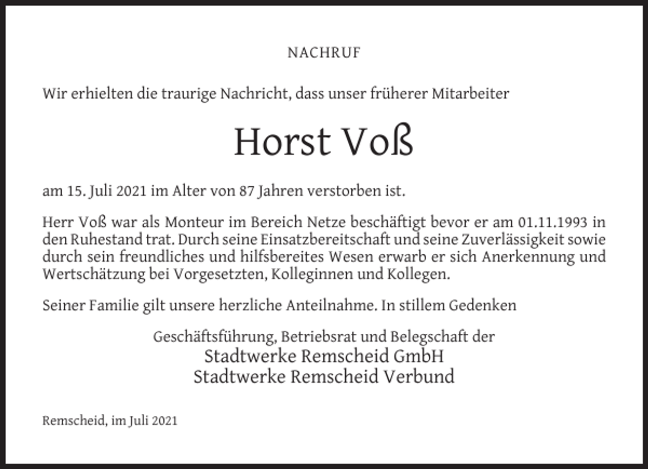 <p>NACHRUF<br />Wir erhielten die traurige Nachricht, dass unser früherer Mitarbeiter</p><p>Horst Voß<br />am 15. Juli 2021 im Alter von 87 Jahren verstorben ist.<br />Herr Voß war als Monteur im Bereich Netze beschäftigt bevor er am 01.11.1993 in<br />den Ruhestand trat. Durch seine Einsatzbereitschaft und seine Zuverlässigkeit sowie<br />durch sein freundliches und hilfsbereites Wesen erwarb er sich Anerkennung und<br />Wertschätzung bei Vorgesetzten, Kolleginnen und Kollegen.<br />Seiner Familie gilt unsere herzliche Anteilnahme. In stillem Gedenken<br />Geschäftsführung, Betriebsrat und Belegschaft der</p><p>Stadtwerke Remscheid GmbH<br />Stadtwerke Remscheid Verbund</p><p>Remscheid, im Juli 2021</p>