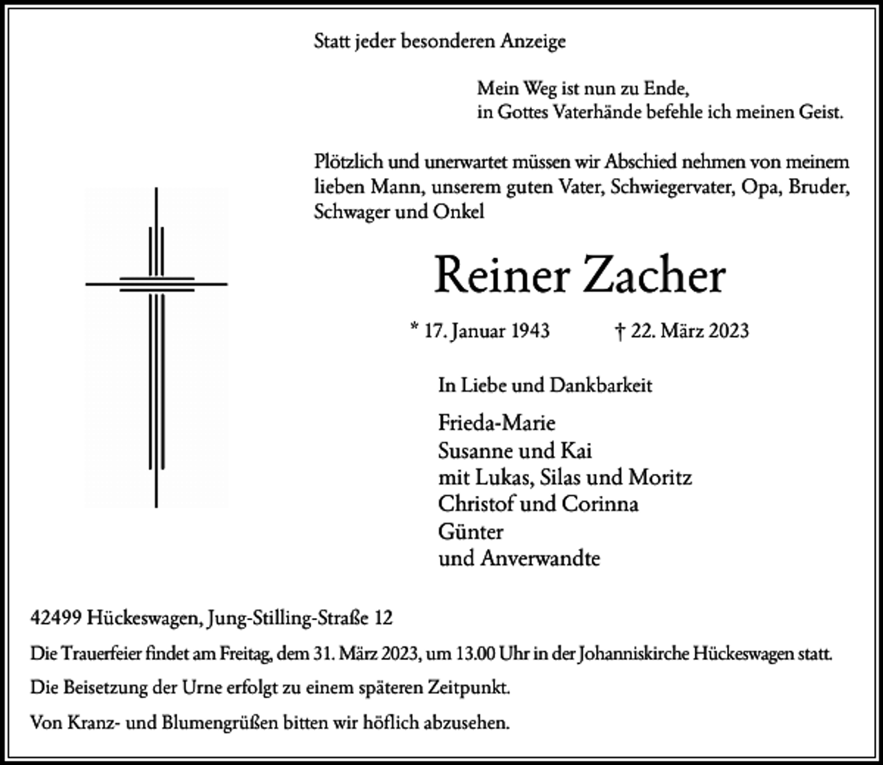 <p>Statt jeder besonderen Anzeige<br />Mein Weg ist nun zu Ende,<br />in Gottes Vaterhände befehle ich meinen Geist.</p><p>Plötzlich und unerwartet müssen wir Abschied nehmen von meinem<br />lieben Mann, unserem guten Vater, Schwiegervater, Opa, Bruder,<br />Schwager und Onkel</p><p>Reiner Zacher<br />* 17. Januar 1943</p><p>† 22. März 2023</p><p>In Liebe und Dankbarkeit</p><p>Frieda-Marie<br />Susanne und Kai<br />mit Lukas, Silas und Moritz<br />Christof und Corinna<br />Günter<br />und Anverwandte<br />42499 Hückeswagen, Jung-Stilling-Straße 12<br />Die Trauerfeier findet am Freitag, dem 31. März 2023, um 13.00 Uhr in der Johanniskirche Hückeswagen statt.<br />Die Beisetzung der Urne erfolgt zu einem späteren Zeitpunkt.<br />Von Kranz- und Blumengrüßen bitten wir höflich abzusehen.</p>