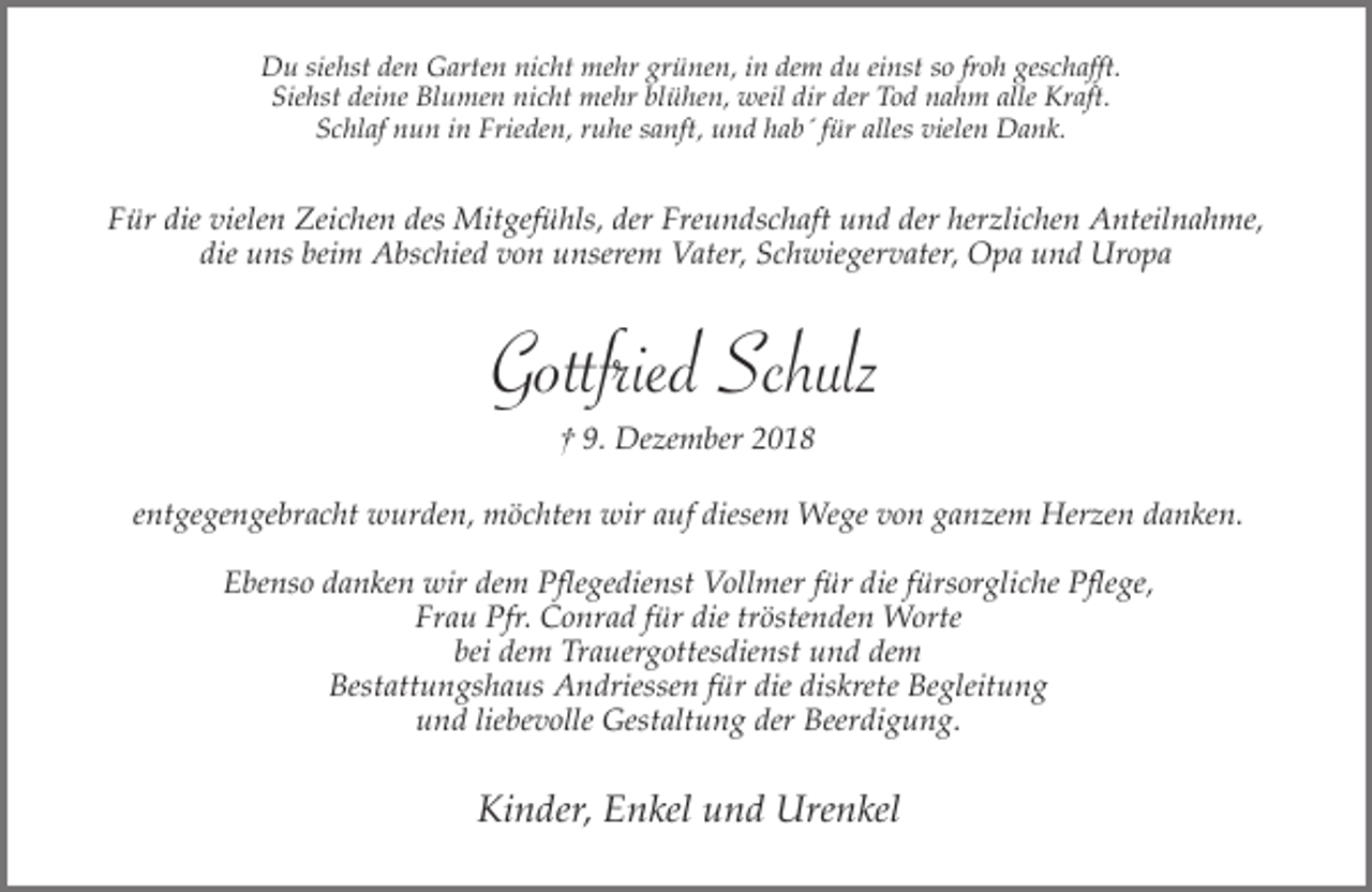 <p>Du siehst den Garten nicht mehr grünen, in dem du einst so froh geschafft.<br />Siehst deine Blumen nicht mehr blühen, weil dir der Tod nahm alle Kraft.<br />Schlaf nun in Frieden, ruhe sanft, und hab´ für alles vielen Dank.</p><p>Für die vielen Zeichen des Mitgefühls, der Freundschaft und der herzlichen Anteilnahme,<br />die uns beim Abschied von unserem Vater, Schwiegervater, Opa und Uropa</p><p>Gottfried Schulz<br />† 9. Dezember 2018<br />entgegengebracht wurden, möchten wir auf diesem Wege von ganzem Herzen danken.<br />Ebenso danken wir dem Pflegedienst Vollmer für die fürsorgliche Pflege,<br />Frau Pfr. Conrad für die tröstenden Worte<br />bei dem Trauergottesdienst und dem<br />Bestattungshaus Andriessen für die diskrete Begleitung<br />und liebevolle Gestaltung der Beerdigung.</p><p>Kinder, Enkel und Urenkel</p>