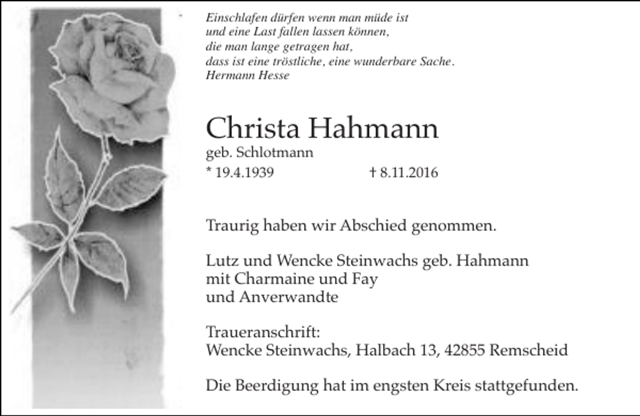 <p>Einschlafen dürfen wenn man müde ist<br />und eine Last fallen lassen können,<br />die man lange getragen hat,<br />dass ist eine tröstliche, eine wunderbare Sache.<br />Hermann Hesse</p><p>Christa Hahmann<br />geb. Schlotmann<br />* 19.4.1939</p><p>† 8.11.2016</p><p>Traurig haben wir Abschied genommen.<br />Lutz und Wencke Steinwachs geb. Hahmann<br />mit Charmaine und Fay<br />und Anverwandte<br />Traueranschrift:<br />Wencke Steinwachs, Halbach 13, 42855 Remscheid<br />Die Beerdigung hat im engsten Kreis stattgefunden.</p>