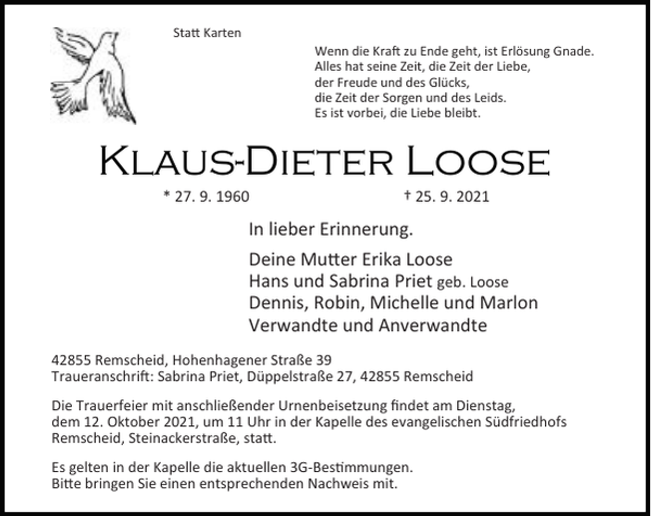 <p>Sta Karten<br />Wenn die Kra zu Ende geht, ist Erlösung Gnade.<br />Alles hat seine Zeit, die Zeit der Liebe,<br />der Freude und des Glücks,<br />die Zeit der Sorgen und des Leids.<br />Es ist vorbei, die Liebe bleibt.</p><p>Klaus-Dieter Loose<br />* 27. 9. 1960</p><p>† 25. 9. 2021</p><p>In lieber Erinnerung.<br />Deine Mu er Erika Loose<br />Hans und Sabrina Priet geb. Loose<br />Dennis, Robin, Michelle und Marlon<br />Verwandte und Anverwandte<br />42855 Remscheid, Hohenhagener Straße 39<br />Traueranschri : Sabrina Priet, Düppelstraße 27, 42855 Remscheid<br />Die Trauerfeier mit anschließender Urnenbeisetzung ﬁndet am Dienstag,<br />dem 12. Oktober 2021, um 11 Uhr in der Kapelle des evangelischen Südfriedhofs<br />Remscheid, Steinackerstraße, sta .<br />Es gelten in der Kapelle die aktuellen 3G-Bes mmungen.<br />Bi e bringen Sie einen entsprechenden Nachweis mit.</p>