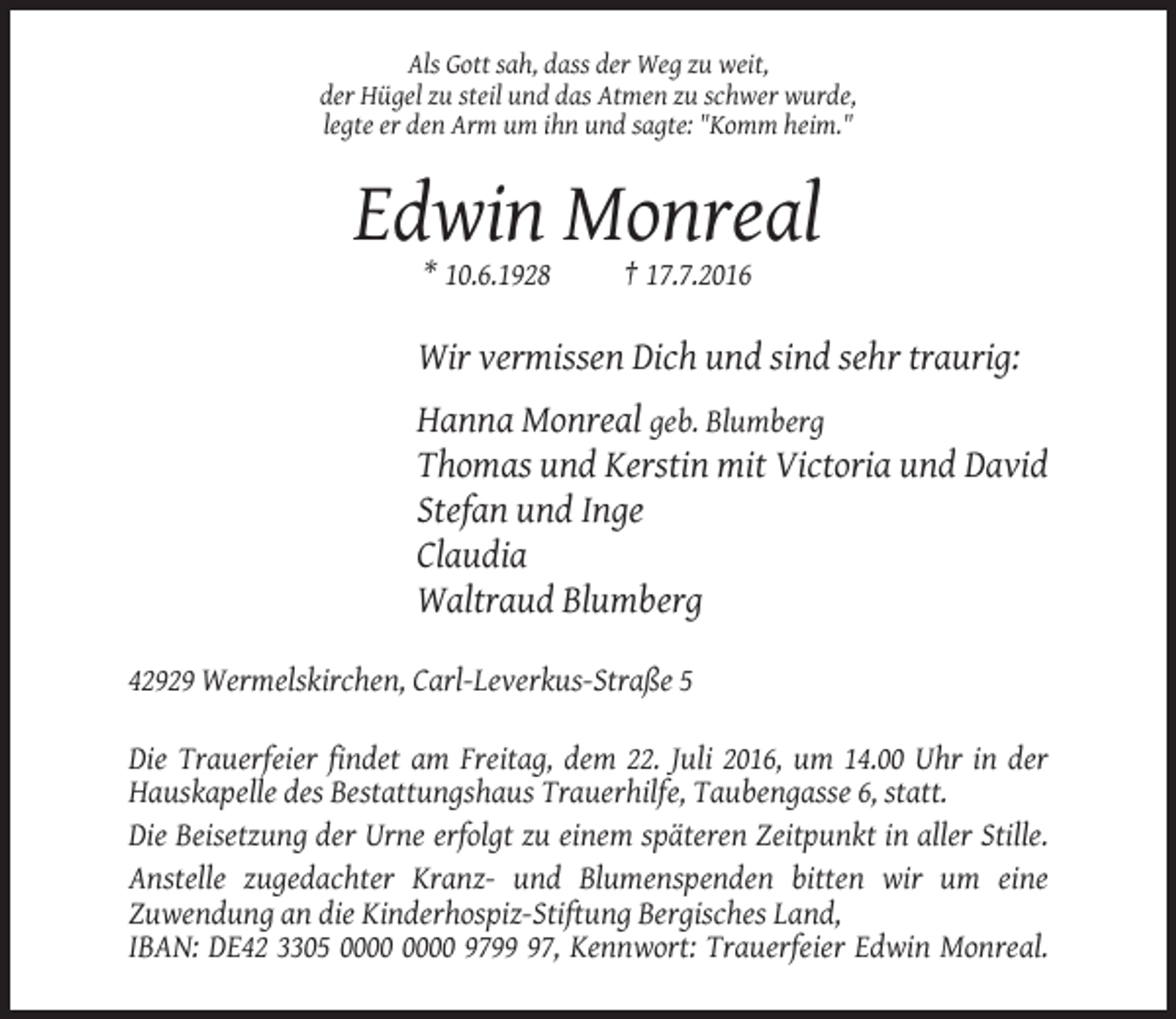 <p>Als Gott sah, dass der Weg zu weit,<br />der Hügel zu steil und das Atmen zu schwer wurde,<br />legte er den Arm um ihn und sagte: "Komm heim."</p><p>Edwin Monreal<br />* 10.6.1928</p><p>† 17.7.2016</p><p>Wir vermissen Dich und sind sehr traurig:<br />Hanna Monreal geb. Blumberg<br />Thomas und Kerstin mit Victoria und David<br />Stefan und Inge<br />Claudia<br />Waltraud Blumberg<br />42929 Wermelskirchen, Carl-Leverkus-Straße 5<br />Die Trauerfeier findet am Freitag, dem 22. Juli 2016, um 14.00 Uhr in der<br />Hauskapelle des Bestattungshaus Trauerhilfe, Taubengasse 6, statt.<br />Die Beisetzung der Urne erfolgt zu einem späteren Zeitpunkt in aller Stille.<br />Anstelle zugedachter Kranz- und Blumenspenden bitten wir um eine<br />Zuwendung an die Kinderhospiz-Stiftung Bergisches Land,<br />IBAN: DE42 3305 9797, Kennwort: Trauerfeier Edwin Monreal.</p>