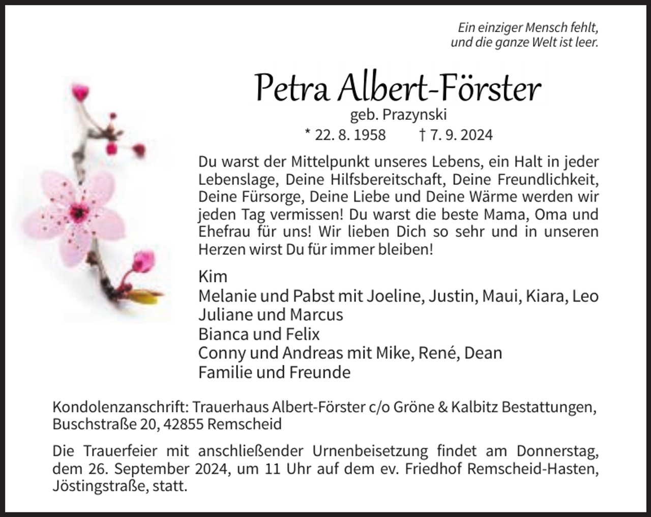 <p>Ein einziger Mensch fehlt,<br />und die ganze Welt ist leer.</p>
<p>geb. Prazynski<br />* 22. 8. 1958<br />† 7. 9. 2024<br />Du warst der Mittelpunkt unseres Lebens, ein Halt in jeder<br />Lebenslage, Deine Hilfsbereitschaft, Deine Freundlichkeit,<br />Deine Fürsorge, Deine Liebe und Deine Wärme werden wir<br />jeden Tag vermissen! Du warst die beste Mama, Oma und<br />Ehefrau für uns! Wir lieben Dich so sehr und in unseren<br />Herzen wirst Du für immer bleiben!</p>
<p>Kim<br />Melanie und Pabst mit Joeline, Justin, Maui, Kiara, Leo<br />Juliane und Marcus<br />Bianca und Felix<br />Conny und Andreas mit Mike, René, Dean<br />Familie und Freunde<br />Kondolenzanschrift: Trauerhaus Albert-Förster c/o Gröne &amp; Kalbitz Bestattungen,<br />Buschstraße 20, 42855 Remscheid<br />Die Trauerfeier mit anschließender Urnenbeisetzung findet am Donnerstag,<br />dem 26. September 2024, um 11 Uhr auf dem ev. Friedhof Remscheid-Hasten,<br />Jöstingstraße, statt.</p>