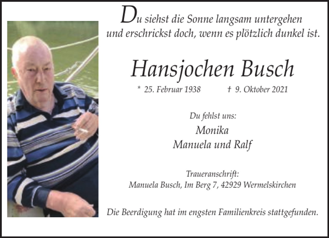 <p>Du siehst die Sonne langsam untergehen</p><p>und erschrickst doch, wenn es plötzlich dunkel ist.</p><p>Hansjochen Busch<br />* 25. Februar 1938</p><p>† 9. Oktober 2021</p><p>Du fehlst uns:</p><p>Monika<br />Manuela und Ralf<br />Traueranschrift:<br />Manuela Busch, Im Berg 7, 42929 Wermelskirchen</p><p>Die Beerdigung hat im engsten Familienkreis stattgefunden.</p>
