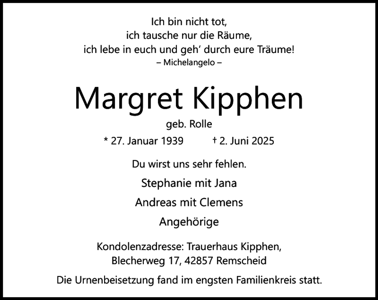 <p>Ich bin nicht tot,<br />ich tausche nur die Räume,<br />ich lebe in euch und geh‘ durch eure Träume!<br />– Michelangelo –</p><p>Margret Kipphen<br />geb. Rolle</p><p>* 27. Januar 1939</p><p>† 2. Juni 2025</p><p>Du wirst uns sehr fehlen.</p><p>Stephanie mit Jana<br />Andreas mit Clemens<br />Angehörige<br />Kondolenzadresse: Trauerhaus Kipphen,<br />Blecherweg 17, 42857 Remscheid<br />Die Urnenbeisetzung fand im engsten Familienkreis statt.</p>