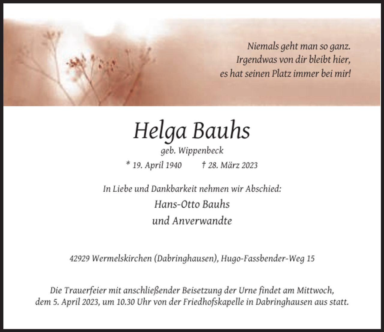 <p>Niemals geht man so ganz.<br />Irgendwas von dir bleibt hier,<br />es hat seinen Platz immer bei mir!</p><p>Helga Bauhs<br />geb. Wippenbeck<br />* 19. April 1940<br />† 28. März 2023<br />In Liebe und Dankbarkeit nehmen wir Abschied:</p><p>Hans-Otto Bauhs<br />und Anverwandte</p><p>42929 Wermelskirchen (Dabringhausen), Hugo-Fassbender-Weg 15</p><p>Die Trauerfeier mit anschließender Beisetzung der Urne findet am Mittwoch,<br />dem 5. April 2023, um 10.30 Uhr von der Friedhofskapelle in Dabringhausen aus statt.</p>
