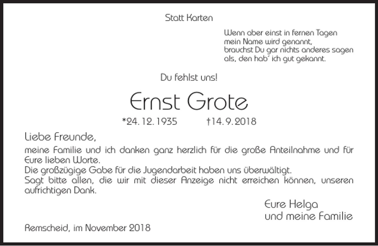 <p>Statt Karten<br />Wenn aber einst in fernen Tagen<br />mein Name wird genannt,<br />brauchst Du gar nichts anderes sagen<br />als, den hab´ ich gut gekannt.</p><p>Du fehlst uns!</p><p>Ernst Grote</p><p>*24. 12. 1935</p><p>†14. 9. 2018</p><p>Liebe Freunde,</p><p>meine Familie und ich danken ganz herzlich für die große Anteilnahme und für<br />Eure lieben Worte.<br />Die großzügige Gabe für die Jugendarbeit haben uns überwältigt.<br />Sagt bitte allen, die wir mit dieser Anzeige nicht erreichen können, unseren<br />aufrichtigen Dank.</p><p>Remscheid, im November 2018</p><p>Eure Helga<br />und meine Familie</p>