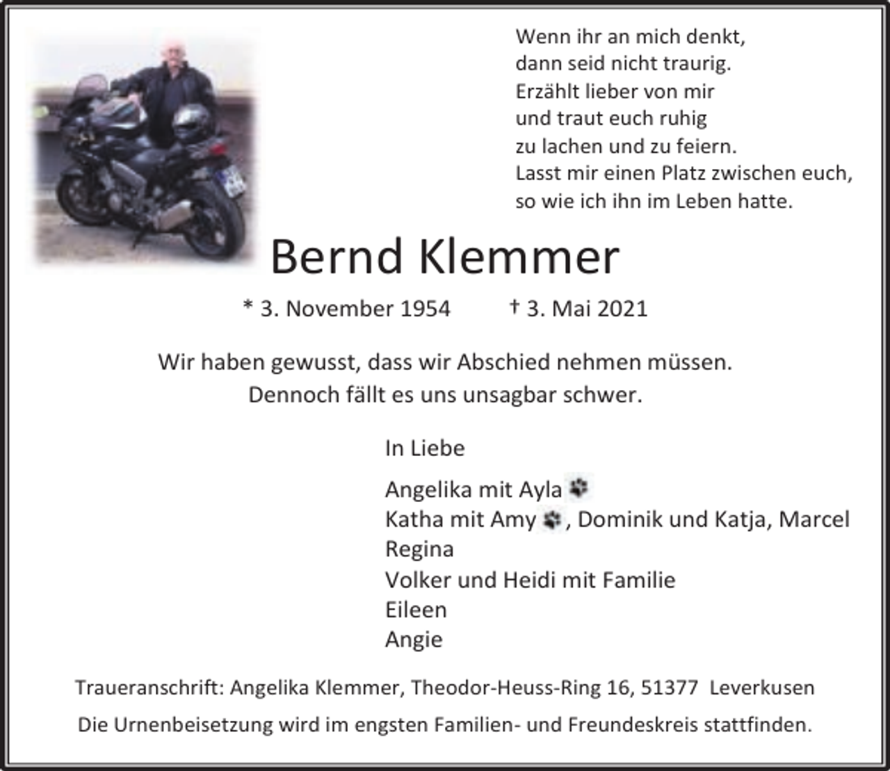 <p>Wenn ihr an mich denkt,<br />dann seid nicht traurig.<br />Erzählt lieber von mir<br />und traut euch ruhig<br />zu lachen und zu feiern.<br />Lasst mir einen Platz zwischen euch,<br />so wie ich ihn im Leben hatte.</p><p>Bernd Klemmer<br />* 3. November 1954</p><p>† 3. Mai 2021</p><p>Wir haben gewusst, dass wir Abschied nehmen müssen.<br />Dennoch fällt es uns unsagbar schwer.<br />In Liebe<br />Angelika mit Ayla<br />Katha mit Amy , Dominik und Katja, Marcel<br />Regina<br />Volker und Heidi mit Familie<br />Eileen<br />Angie<br />Traueranschrift: Angelika Klemmer, Theodor-Heuss-Ring 16, 51377 Leverkusen<br />Die Urnenbeisetzung wird im engsten Familien- und Freundeskreis stattfinden.</p>