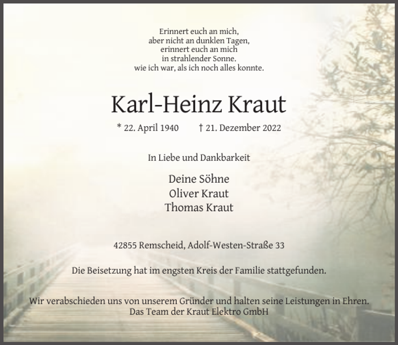 <p>Erinnert euch an mich,<br />aber nicht an dunklen Tagen,<br />erinnert euch an mich<br />in strahlender Sonne.<br />wie ich war, als ich noch alles konnte.</p><p>Karl-Heinz Kraut<br />* 22. April 1940</p><p>† 21. Dezember 2022</p><p>In Liebe und Dankbarkeit</p><p>Deine Söhne<br />Oliver Kraut<br />Thomas Kraut</p><p>42855 Remscheid, Adolf-Westen-Straße 33<br />Die Beisetzung hat im engsten Kreis der Familie stattgefunden.</p><p>Wir verabschieden uns von unserem Gründer und halten seine Leistungen in Ehren.<br />Das Team der Kraut Elektro GmbH</p>