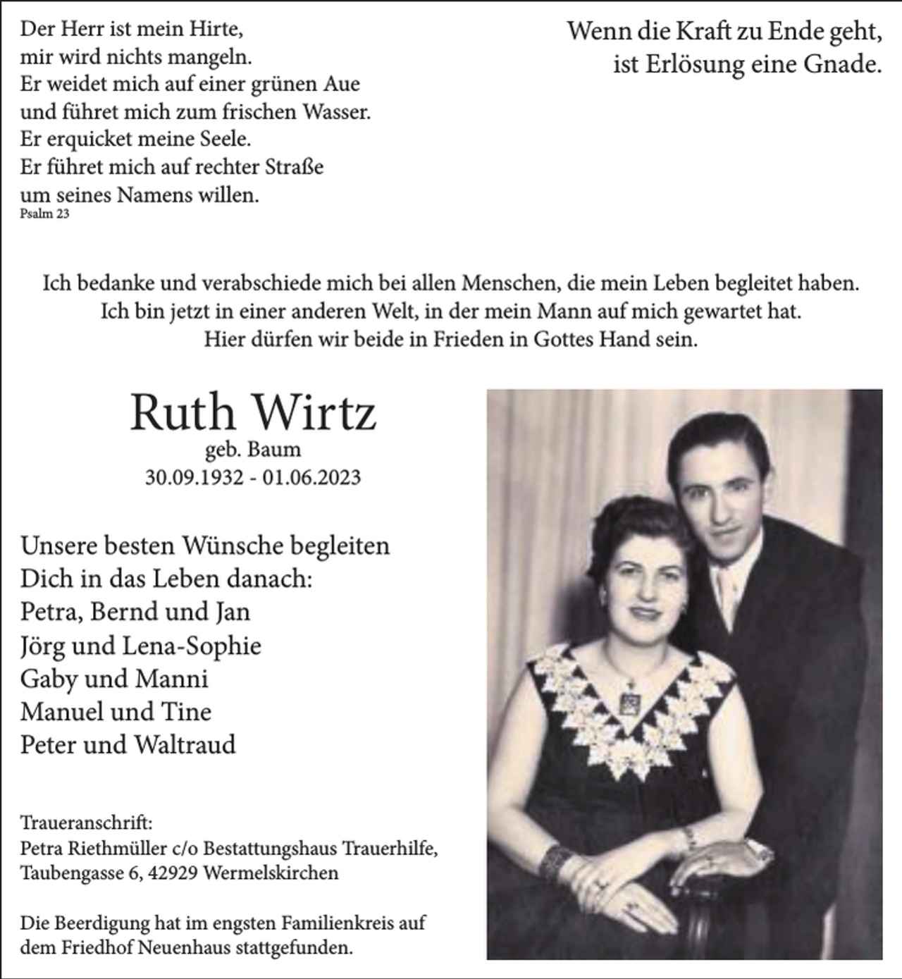 <p>Der Herr ist mein Hirte,<br />mir wird nichts mangeln.<br />Er weidet mich auf einer grünen Aue<br />und führet mich zum frischen Wasser.<br />Er erquicket meine Seele.<br />Er führet mich auf rechter Straße<br />um seines Namens willen.</p><p>Wenn die Kraft zu Ende geht,<br />ist Erlösung eine Gnade.</p><p>Psalm 23</p><p>Ich bedanke und verabschiede mich bei allen Menschen, die mein Leben begleitet haben.<br />Ich bin jetzt in einer anderen Welt, in der mein Mann auf mich gewartet hat.<br />Hier dürfen wir beide in Frieden in Gottes Hand sein.</p><p>Ruth<br />Wirtz<br />geb. Baum<br />30.09.1932 - 01.06.2023</p><p>Unsere besten Wünsche begleiten<br />Dich in das Leben danach:<br />Petra, Bernd und Jan<br />Jörg und Lena-Sophie<br />Gaby und Manni<br />Manuel und Tine<br />Peter und Waltraud<br />Traueranschrift:<br />Petra Riethmüller c/o Bestattungshaus Trauerhilfe,<br />Taubengasse 6, 42929 Wermelskirchen<br />Die Beerdigung hat im engsten Familienkreis auf<br />dem Friedhof Neuenhaus stattgefunden.</p>