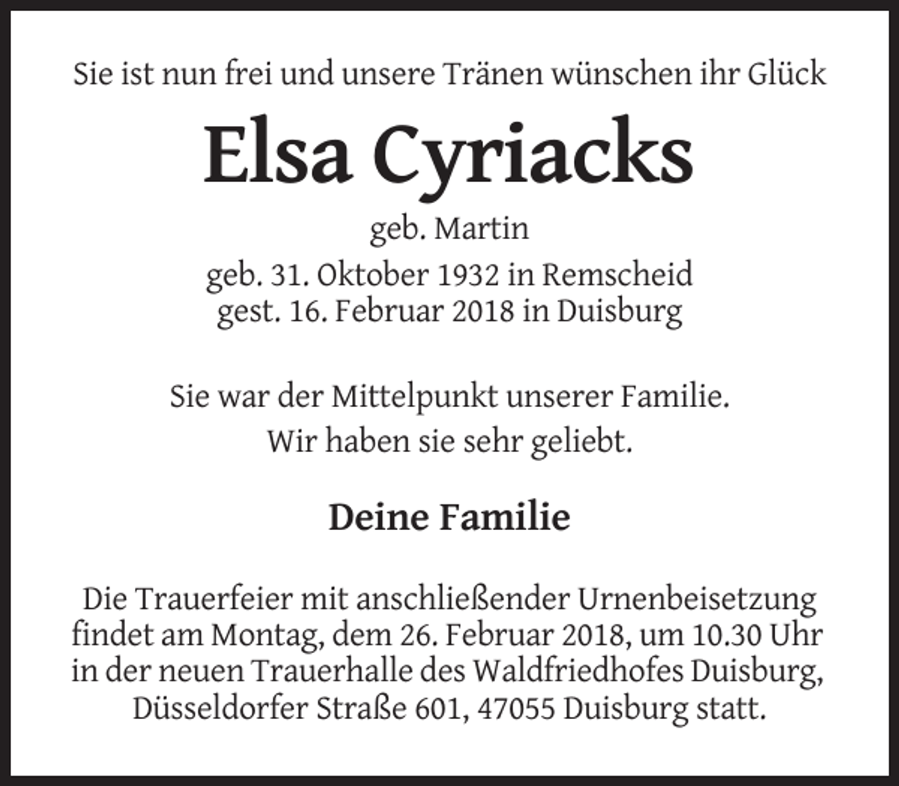 <p>Sie ist nun frei und unsere Tränen wünschen ihr Glück</p><p>Elsa Cyriacks<br />geb. Martin<br />geb. 31. Oktober 1932 in Remscheid<br />gest. 16. Februar 2018 in Duisburg<br />Sie war der Mittelpunkt unserer Familie.<br />Wir haben sie sehr geliebt.</p><p>Deine Familie<br />Die Trauerfeier mit anschließender Urnenbeisetzung<br />findet am Montag, dem 26. Februar 2018, um 10.30 Uhr<br />in der neuen Trauerhalle des Waldfriedhofes Duisburg,<br />Düsseldorfer Straße 601, 47055 Duisburg statt.</p>