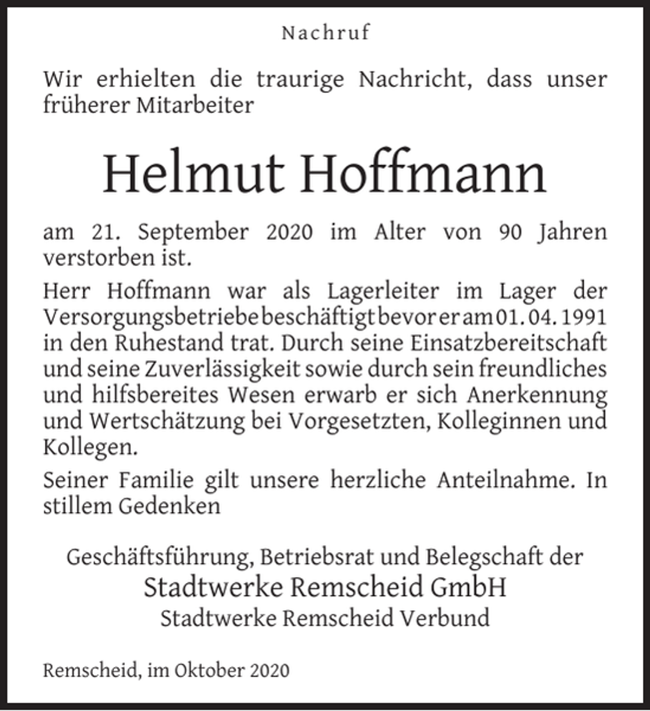 <p>Nachruf</p><p>Wir erhielten die traurige Nachricht, dass unser<br />früherer Mitarbeiter</p><p>Helmut Hoffmann<br />am 21. September 2020 im Alter von 90 Jahren<br />verstorben ist.<br />Herr Hoffmann war als Lagerleiter im Lager der<br />Versorgungsbetriebebeschäftigtbevoreram01. 04. 1991<br />in den Ruhestand trat. Durch seine Einsatzbereitschaft<br />und seine Zuverlässigkeit sowie durch sein freundliches<br />und hilfsbereites Wesen erwarb er sich Anerkennung<br />und Wertschätzung bei Vorgesetzten, Kolleginnen und<br />Kollegen.<br />Seiner Familie gilt unsere herzliche Anteilnahme. In<br />stillem Gedenken<br />Geschäftsführung, Betriebsrat und Belegschaft der</p><p>Stadtwerke Remscheid GmbH<br />Stadtwerke Remscheid Verbund</p><p>Remscheid, im Oktober 2020</p>