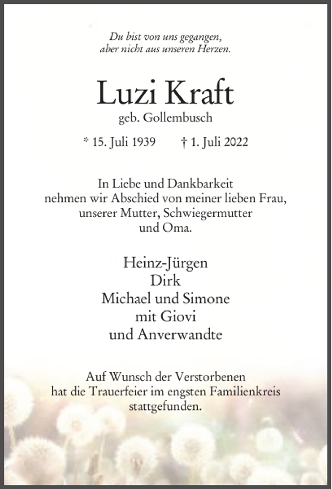 <p>Du bist von uns gegangen,<br />aber nicht aus unseren Herzen.</p><p>Luzi Kraft<br />geb. Gollembusch</p><p>* 15. Juli 1939</p><p>† 1. Juli 2022</p><p>In Liebe und Dankbarkeit<br />nehmen wir Abschied von meiner lieben Frau,<br />unserer Mutter, Schwiegermutter<br />und Oma.</p><p>Heinz-Jürgen<br />Dirk<br />Michael und Simone<br />mit Giovi<br />und Anverwandte<br />Auf Wunsch der Verstorbenen<br />hat die Trauerfeier im engsten Familienkreis<br />stattgefunden.</p>