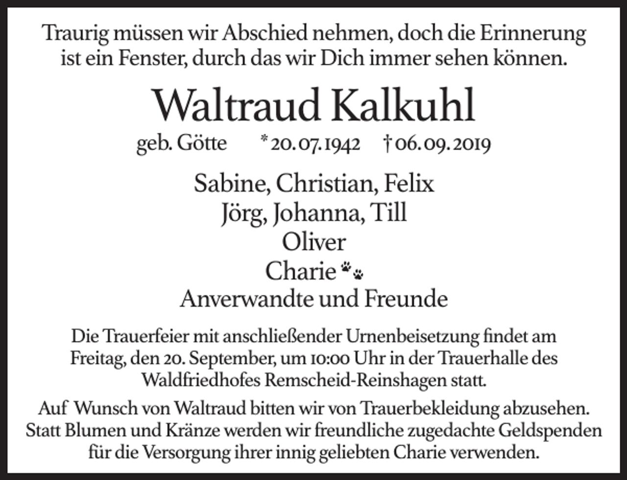 <p>Traurig müssen wir Abschied nehmen, doch die Erinnerung<br />ist ein Fenster, durch das wir Dich immer sehen können.</p><p>Waltraud Kalkuhl</p><p>geb. Götte</p><p>*20.07.1942 †06.09.2019</p><p>Sabine, Christian, Felix<br />Jörg, Johanna, Till<br />Oliver<br />Charie<br />Anverwandte und Freunde<br />Die Trauerfeier mit anschließender Urnenbeisetzung ﬁndet am<br />Freitag, den 20. September, um 10:00 Uhr in der Trauerhalle des<br />Waldfriedhofes Remscheid-Reinshagen statt.<br />Auf Wunsch von Waltraud bitten wir von Trauerbekleidung abzusehen.<br />Statt Blumen und Kränze werden wir freundliche zugedachte Geldspenden<br />für die Versorgung ihrer innig geliebten Charie verwenden.</p>