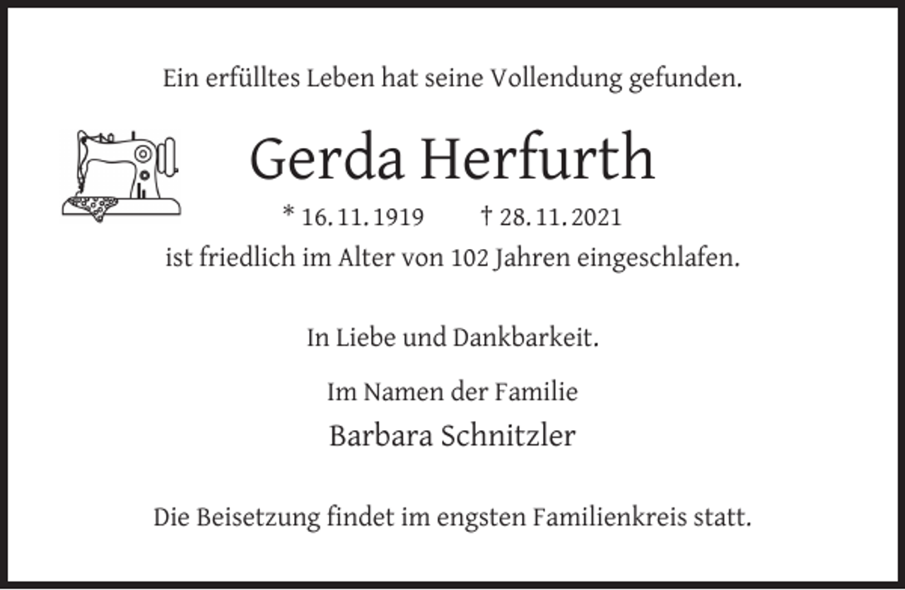 <p>Ein erfülltes Leben hat seine Vollendung gefunden.</p><p>Gerda Herfurth</p><p>* 16. 11. 1919<br />† 28. 11. 2021<br />ist friedlich im Alter von 102 Jahren eingeschlafen.<br />In Liebe und Dankbarkeit.<br />Im Namen der Familie</p><p>Barbara Schnitzler<br />Die Beisetzung ﬁndet im engsten Familienkreis statt.</p>
