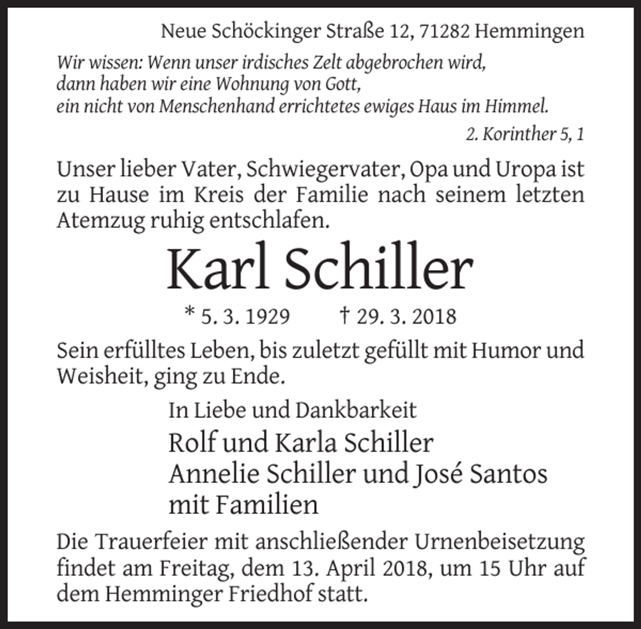 <p>Neue Schöckinger Straße 12, 71282 Hemmingen<br />Wir wissen: Wenn unser irdisches Zelt abgebrochen wird,<br />dann haben wir eine Wohnung von Gott,<br />ein nicht von Menschenhand errichtetes ewiges Haus im Himmel.<br />2. Korinther 5, 1</p><p>Unser lieber Vater, Schwiegervater, Opa und Uropa ist<br />zu Hause im Kreis der Familie nach seinem letzten<br />Atemzug ruhig entschlafen.</p><p>Karl Schiller<br />* 5. 3. 1929<br />† 29. 3. 2018<br />Sein erfülltes Leben, bis zuletzt gefüllt mit Humor und<br />Weisheit, ging zu Ende.<br />In Liebe und Dankbarkeit</p><p>Rolf und Karla Schiller<br />Annelie Schiller und José Santos<br />mit Familien<br />Die Trauerfeier mit anschließender Urnenbeisetzung<br />findet am Freitag, dem 13. April 2018, um 15 Uhr auf<br />dem Hemminger Friedhof statt.</p>